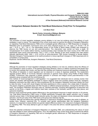 5
ISSN 2231-3265
International Journal of Health, Physical Education and Computer Science in Sports
Volume No.23, No.1,pp5-8
Journal Impact Factor 3.565
A Peer Reviewed (Refereed) International Research Journal
Comparison Between Genders On Total Mood Disturbance (Tmd) Prior To Competition
Lim Boon Hooi
Sports Centre, University of Malaya, Malaysia
E-mail: lboonhooi62@gmail.com
Abstract
The promotion of mood regulation strategies among athletes is not new but evidence about the efficacy of such
strategies in sport is scarce. The objectives of the current study were to examine the effects of Autogenic Relaxation
on regulating Total Mood Disturbance (TMD) and to investigate gender differences on TMD Responses to Autogenic
Relaxation prior to competition. Participants were youth state volleyball players (N = 48; male = 24, female = 24; M
age = 16.35 yr., SD = .89 yr.) The abbreviated version of the Profile of Mood States (POMS) was employed to
examine the TMD Scores on pre and post-intervention. The intervention was carried out twice a week, 30
minutes/session for 8 weeks before training. A paired-samples t-test indicated that mean scores of the TMD were
significantly lower during post-intervention, t(47) = 9.25, p <0.05. Results of this study revealed that male players
reported significantly lower, t(46) = -2.23, p<0.05 on post-intervention TMD Scores compared to female players.
Standard Autogenic Training appears to be useful procedure to induce significant changes on TMD responses prior to
competition in current study.
Keywords: Gender Differences, Autogenic Relaxation, Total Mood Disturbance
Introduction
Although the promotion of mood regulation strategies among athletes is not new [1], evidence about the efficacy of
such strategies in sport is scarce. In the general psychology literature, there is a relative consensus that people tend
to monitor and evaluate their moods, and also that they develop and implement personal self-regulation strategies [2].
The effects of relaxation in mood regulation can be observed in a study of Japanese adults [3]. The researchers
reported positive effects of 10-minute relaxation exercises on general mood ratings using Profile of Mood States
(POMS). Furthermore, they observed a greater reduction in confusion and fatigue scores post-intervention in the
relaxation group compared with the control group [3].
One method of mood-management is self-regulation. It is suggested that individuals tend to actively monitor their
moods and develop self-regulating strategies to reduce negative mood and increase positive mood [4]. Autogenic
Relaxation technique has been used by many practitioners [5], the Autogenic Relaxation technique relaxes the mind
to relax the body. It uses both visual imagery and body awareness to move a person into a deep state of relaxation.
The person imagines a peaceful place and then focuses on different physical sensations, moving from the feet to the
head. The Autogenic Relaxation technique uses six “standard exercises “including self-suggestions of heaviness and
warmth on the limbs, a regular and rhythmic heart beat, coolness of the forehead, warmth in the solar plexus, and
autonomic breathing.
Previous study examined gender-related differences in the psychological response to weight reduction in 43 judoists.
The Total Mood Disturbance (TMD) score in POMS significantly increased after weight reduction only in weight
reduction group males. In the female weight reduction group, the anger and depression scores decreased after weight
reduction, and the pre-value of the TMD score in this group was relatively high [6].
Therefore, although we believe that a gender difference in response to Autogenic Relaxation also exists in athletes, no
studies have, however, examined this. To consider each gender appropriately after the Autogenic Relaxation
sessions, it is important to study whether any gender-related difference exists in the response to Autogenic Relaxation
on regulating TMD. This study attempt to gain an insight in this area that will be a benefit approaching to the sports
fielders.
Given the potential contribution of Autogenic Relaxation on regulating TMD, and understanding the nature of mood
may help athletes to reach optimal performance. Thus, the objectives of the current study were to examine the effects
of Autogenic Relaxation on regulating TMD and to investigate gender differences on TMD Responses to Autogenic
Relaxation prior to competition.
 