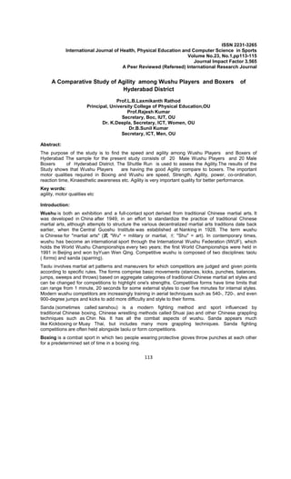 113
ISSN 2231-3265
International Journal of Health, Physical Education and Computer Science in Sports
Volume No.23, No.1,pp113-115
Journal Impact Factor 3.565
A Peer Reviewed (Refereed) International Research Journal
A Comparative Study of Agility among Wushu Players and Boxers of
Hyderabad District
Prof.L.B.Laxmikanth Rathod
Principal, University College of Physical Education,OU
Prof.Rajesh Kumar
Secretary, Boc, IUT, OU
Dr. K.Deepla, Secretary, ICT, Women, OU
Dr.B.Sunil Kumar
Secretary, ICT, Men, OU
Abstract:
The purpose of the study is to find the speed and agility among Wushu Players and Boxers of
Hyderabad The sample for the present study consists of 20 Male Wushu Players and 20 Male
Boxers of Hyderabad District. The Shuttle Run is used to assess the Agility.The results of the
Study shows that Wushu Players are having the good Agility compare to boxers. The important
motor qualities required in Boxing and Wushu are speed, Strength, Agility, power, co-ordination,
reaction time, Kinaesthetic awareness etc. Agility is very important quality for better performance.
Key words:
agility, motor qualities etc
Introduction:
Wushu is both an exhibition and a full-contact sport derived from traditional Chinese martial arts. It
was developed in China after 1949, in an effort to standardize the practice of traditional Chinese
martial arts, although attempts to structure the various decentralized martial arts traditions date back
earlier, when the Central Guoshu Institute was established at Nanking in 1928. The term wushu
is Chinese for "martial arts" (武 "Wu" = military or martial, 术 "Shu" = art). In contemporary times,
wushu has become an international sport through the International Wushu Federation (IWUF), which
holds the World Wushu Championships every two years; the first World Championships were held in
1991 in Beijing and won byYuan Wen Qing. Competitive wushu is composed of two disciplines: taolu
( forms) and sanda (sparring).
Taolu involves martial art patterns and maneuvers for which competitors are judged and given points
according to specific rules. The forms comprise basic movements (stances, kicks, punches, balances,
jumps, sweeps and throws) based on aggregate categories of traditional Chinese martial art styles and
can be changed for competitions to highlight one's strengths. Competitive forms have time limits that
can range from 1 minute, 20 seconds for some external styles to over five minutes for internal styles.
Modern wushu competitors are increasingly training in aerial techniques such as 540-, 720-, and even
900-degree jumps and kicks to add more difficulty and style to their forms.
Sanda (sometimes called sanshou) is a modern fighting method and sport influenced by
traditional Chinese boxing, Chinese wrestling methods called Shuai jiao and other Chinese grappling
techniques such as Chin Na. It has all the combat aspects of wushu. Sanda appears much
like Kickboxing or Muay Thai, but includes many more grappling techniques. Sanda fighting
competitions are often held alongside taolu or form competitions.
Boxing is a combat sport in which two people wearing protective gloves throw punches at each other
for a predetermined set of time in a boxing ring.
 