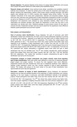 117
General objective: The general objective of this study is to assess talent identification and success
rate of player with specific reference to Addis Ababa youth basketball projects.
Research design and method: Cross sectional study design, quantitative and qualitative research
methods were employed. To select the sample group of the study the researcher used krejice and
Morgan sampling size determination method. Using simple random sampling technique 100 (50%)
players were selected and 10 (100%) coaches were targeted Using census method. The data
collection instruments of this study were questionnaire, interview and document analysis. Among
which the main instrument was questionnaire of talent identification developed by Rutten et al (2005)
as well as by Wegnear et al (2011). Demographic data of the respondents such as age, educational
background, and experience were analyzed by using descriptive statistics. Mean score of the
respondents and standard deviation also helped the researchers to know how the score of the
respondents can deviate each other. Statistical package of social science version 20 was used to
compute the data. Independent sample t test was used to determine the significance mean difference
between project participants score and their coaches.
Data analysis and interpretation:
Goal of previous talent identification: Group Statistics: the goal of previously used talent
identification method was indicated that, the mean score of project participants regarding to pursuing
of concrete goal of coaches, appeared to be better than the mean score of project coaches such
as (M= 4.26, SD, 1.0) and (M=3.9, SD=1.1) respectively. This implies that, project players have
better agreement to item 1. The second item shown that, project coaches have better mean score
regarding to the availability of talent identification goal in written form with (M= 4.10 SD= 0.73)
and (M=3.6, SD= 1.12) respectively. Regarding to item 3 the mean score of project players found to be
greater than project coaches with (M=4.0, SD= 0.88) and (M=3.7, SD= 1.2) respectively. From this one
can understand that, players participating in basketball project know about the goal of talent
identification that, they are identified early. The 4
th
item similarly indicated that, project participant
youths have greater mean score than project coaches with (M= 4.28, SD= 1.05) and (M=3.80,
SD=1.22) respectively. This implies that, according to players understanding the goal of talent
identification was laid out for the long term.
Comparative analyses of project participants and project coaches mean score regarding
goal of talent identification: there was certain mean difference on each item of responses between
project players and project coaches. To ensure the truth appeared mean score difference,
independent sample t-test was revealed that, there was no statistically significant mean difference
between project participant youths and their coaches regarding to goal of talent identification
method. This implies, both groups on the items raised on the goal of talent identification have
approximately the same idea and agreement.
Descriptive statistics of targets of talent identifications: Group Statistics: the descriptive
statistics such as mean and standard deviation of the responses of project participants and coaches
regarding to the main targets of previously used talent identification methods in the basketball
projects. Project participants have better mean score than their coaches with (M= 4.60, SD= 0.73)
and (M=3.80, SD= 1.03) respectively. The 2
nd
item shown that, project coaches have higher mean
score than players regarding to targeting exclusively adults who have previous experience in sport
with (M= 3.70, SD= 1.05) and (M= 2.47, SD=1.38) respectively. Regarding to the 3
rd
item similarly
project coaches have higher mean score than project participants with (M= 3.0 SD= 1.24,) and
(M= 2.65, SD= 1.46) respectively.
 