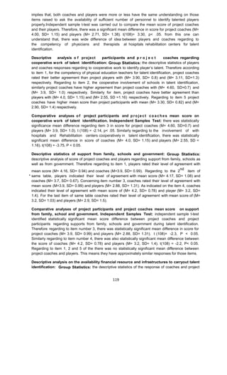 119
implies that, both coaches and players were more or less have the same understanding on those
items raised to ask the availability of sufficient number of personnel to identify talented players
properly.Independent sample t-test was carried out to compare the mean score of project coaches
and their players. Therefore, there was a significant mean difference in score for project coaches (M=
4.00, SD= 1.15) and players (M= 2.71, SD= 1.38). t(108)= 3.30, p< .05. from this one can
understand that, there was wide difference of idea between players and coaches regarding to
the competency of physicians and therapists at hospitals rehabilitation centers for talent
identification.
Descriptive analysis o f project participants and p r o j e c t coaches regarding
cooperative work of talent identification: Group Statistics: the descriptive statistics of players
and coaches responses regarding to cooperative work to identify player’s talent. Therefore according
to item 1, for the competency of physical education teachers for talent identification, project coaches
rated their better agreement than project players with (M= 3.90, SD= 0.8) and (M= 3.11, SD=1.3)
respectively. Regarding to item 2, the cooperative involvement of schools in talent identification,
similarly project coaches have higher agreement than project coaches with (M= 4.60, SD=0.7) and
(M= 3.9, SD= 1.0) respectively. Similarly for item, project coaches have better agreement than
players with (M= 4.0, SD= 1.15) and (M= 2.55, SD =1.16) respectively. Regarding to item 5 project
coaches have higher mean score than project participants with mean (M= 3.30, SD= 0.82) and (M=
2.90, SD= 1.4) respectively.
Comparative analyses o f project participants and p ro je ct co ach es mean score on
cooperative work of talent identification. Independent Samples Test: there was statistically
significance mean difference regarding item 3 in score for project coaches (M= 4.60, SD=0.7) and
players (M= 3.9, SD= 1.0). t (108) = -2.14, p< .05. Similarly regarding to the involvement of with
hospitals and Rehabilitation centers cooperatively in talent identification, there was statistically
significant mean difference in score of coaches (M= 4.0, SD= 1.15) and players (M= 2.55, SD =
1.16). t(108) = -3.75, P < 0.05.
Descriptive statistics of support from family, schools and government: Group Statistics:
descriptive analysis of score of project coaches and players regarding support from family, schools as
well as from government. Therefore regarding to item 1, players rated their level of agreement with
mean score (M= 4.16, SD= 0.94) and coaches (M=3.9, SD= 0.99). Regarding to the 2
nd
item of
same table, players indicated their level of agreement with mean score (M= 4.17, SD= 1.08) and
coaches (M= 3.7, SD= 0.67). Concerning item number 3, coaches rated their level of agreement with
mean score (M=3.9, SD= 0.99) and players (M= 2.88, SD= 1.31). As indicated on the item 4, coaches
indicated their level of agreement with mean score of (M= 4.2, SD= 0.78) and player (M= 3.2, SD=
1.4). For the last item of same table coaches rated their level of agreement with mean score of (M=
3.2, SD= 1.03) and players (M= 2.9, SD= 1.5).
Comparative analyses of project participants and project coaches mean score on support
from family, school and government. Independent Samples Test: independent sample t-test
identified statistically significant mean score difference between project coaches and project
participants regarding supports from family, schools and government during talent identification.
Therefore regarding to item number 3, there was statistically significant mean difference in score for
project coaches (M= 3.9, SD= 0.99) and players (M= 2.88, SD= 1.31). t (108)= -2.3, P < 0.05.
Similarly regarding to item number 4, there was also statistically significant mean difference between
the score of coaches (M= 4.2, SD= 0.78) and players (M= 3.2, SD= 1.4). t(108) = -2.2, P< 0.05.
Regarding to item 1, 2 and 5 of the there was no statistically significant mean difference between
project coaches and players. This means they have approximately similar responses for those items.
Descriptive analysis on the availability financial resource and infrastructures to carryout talent
identification: Group Statistics: the descriptive statistics of the response of coaches and project
 