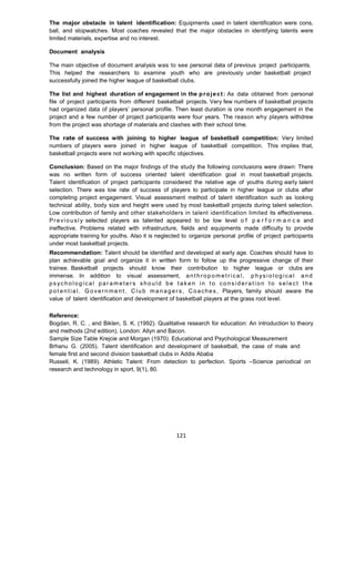 121
The major obstacle in talent identification: Equipments used in talent identification were cons,
ball, and stopwatches. Most coaches revealed that the major obstacles in identifying talents were
limited materials, expertise and no interest.
Document analysis
The main objective of document analysis was to see personal data of previous project participants.
This helped the researchers to examine youth who are previously under basketball project
successfully joined the higher league of basketball clubs.
The list and highest duration of engagement in the project: As data obtained from personal
file of project participants from different basketball projects. Very few numbers of basketball projects
had organized data of players’ personal profile. Then least duration is one month engagement in the
project and a few number of project participants were four years. The reason why players withdrew
from the project was shortage of materials and clashes with their school time.
The rate of success with joining to higher league of basketball competition: Very limited
numbers of players were joined in higher league of basketball competition. This implies that,
basketball projects were not working with specific objectives.
Conclusion: Based on the major findings of the study the following conclusions were drawn: There
was no written form of success oriented talent identification goal in most basketball projects.
Talent identification of project participants considered the relative age of youths during early talent
selection. There was low rate of success of players to participate in higher league or clubs after
completing project engagement. Visual assessment method of talent identification such as looking
technical ability, body size and height were used by most basketball projects during talent selection.
Low contribution of family and other stakeholders in talent identification limited its effectiveness.
Previousl y selected players as talented appeared to be low level o f p e r f o r m a n c e and
ineffective. Problems related with infrastructure, fields and equipments made difficulty to provide
appropriate training for youths. Also it is neglected to organize personal profile of project participants
under most basketball projects.
Recommendation: Talent should be identified and developed at early age. Coaches should have to
plan achievable goal and organize it in written form to follow up the progressive change of their
trainee. Basketball projects should know their contribution to higher league or clubs are
immense. In addition to visual assessment, ant hrop om etri ca l, p h ys i o log i ca l and
ps yc h ol og ic al par am eter s sho ul d be t ak en in t o co ns id erat i on t o se le ct t he
pot ent ia l. G o vern me nt, Cl ub ma na ger s, Coaches, Players, family should aware the
value of talent identification and development of basketball players at the grass root level.
Reference:
Bogdan, R. C. , and Biklen, S. K. (1992). Qualitative research for education: An introduction to theory
and methods (2nd edition). London: Allyn and Bacon.
Sample Size Table Krejcie and Morgan (1970). Educational and Psychological Measurement
Brhanu G. (2005). Talent identification and development of basketball, the case of male and
female first and second division basketball clubs in Addis Ababa
Russell, K. (1989). Athletic Talent: From detection to perfection. Sports –Science periodical on
research and technology in sport, 9(1), 80.
 