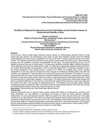 122
ISSN 2231-3265
International Journal of Health, Physical Education and Computer Science in Sports
Volume No.23, No.1,pp 122-127
Journal Impact Factor 3.565
A Peer Reviewed (Refereed) International Research Journal
The Effect of Selected Combined Exercise for Eight Weeks on the Predictor Indexes of
Cardiovascular Disease in Girls
Maryam mirhoseiny
1
Master of Physical Education, Azadshahr’s Islamic Azad University
Behrooz Imeri
2
Faculty member of Human and sport science’s Gonbad Kavoos University.
behrooz.imeri@gmail.com
Minoo Dadban
3
Physical Education department, Azadshahr Branch,
Islamic Azad University, Azadshahr, Iran
Abstract
In this survey, effect of eight weeks selected combine activity on cardiovascular predictor factors of high
school girls was studied. For participating in this study, 30 girls were selected voluntary from the 140high
school students who were living in Azadshahr city of Iran and had no regular physical activity in the last 6
months. The selected subjects had divided into two groups: experimental and control group; after explaining
purpose and the condition of process implementation of the study. The experimental group did a set of
selected combined exercise for eight weeks. The descriptive statistical methods (Mean, Standard Deviation,
Table drawings) were used for describing the data. For applying an appropriate statistical test according to
the content of the samples, the Kolmogorov- Smirnov test was applied first in understudy variables to see if
the means distribution of the sample groups is normal or no. When the variables were normal, analysis
independent “t” test was used to compare the mean changes of understudy variables before and after the
activities; and dependent “t” test was used for the survey of in-groups mean changes. The results of in- group
study showed that the amount of rest heart rate, systole & diastole blood pressure, cardiovascular respiratory
endurance, body mass index and the waist to hip ratio in experimental group decreased significantly. While
this amounts had no meaningful changes in control group. The within groups study results also showed that
there is significant difference in the amounts of rest heart rate, diastole blood pressure, body mass index and
the waist to hip ratio in the samples of experimental group. The findings prove that eight weeks selected
combined exercise has significant effect on predictor factors of cardiovascular disease (rest heart rate, systole
and diastole blood pressure, body mass index and waist to hip ratio).
Key words: Combined Exercise, Rest Heart Rate, Blood Pressure
Introduction:
Keeping appropriate level of physical fitness factors related with health as cardiovascular endurance and
body composition are very effective in decreasing the danger of heart ills, blood pressure, diabetes,
osteoporosis, fat and psychological disorders. Also the people who have physical activity are more aged
compared to non-active people. The infants and adolescents physical fitness reports support the necessity of
continuum physical fitness movement all over the life. This edification should start from the first years of life
and the basic skills for continuous participation in activities should learn in the school programs. It is important
that the physical fitness readiness beliefs and physical activity values in health reform improve (Nang, 2010).
High blood pressure is one of popular chronic disease in Unites States.
1
. Master of Physical Education, Azadshahr’s Islamic Azad University
2
. Faculty member of Human and sport science’s Gonbad Kavoos University. behrooz.imeri@gmail.com
3
. Faculty member of Physical Education department, Azadshahr’s Islamic Azad University
 