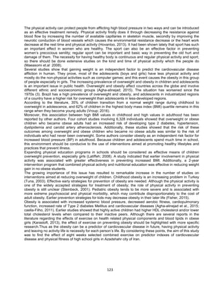 123
The physical activity can protect people from afflicting high blood pressure in two ways and can be introduced
as an effective treatment remedy. Physical activity firstly does it through decreasing the resistance against
blood flow by increasing the number of available capillaries in skeleton muscle, secondly by improving the
neurotic conduction of blood vessels which causes the environmental resistance decrease or the heart work
decrease at the rest time and physical activity (Hovanloo, 2013). It had been shown lately that sport has such
an important effect in women who are healthy. The sport can also be an effective factor in preventing
women’s precocious senility; regular sport can be important and basic way in preventing the old hurt and
damage of them. The necessity for having healthy body is continuous and regular physical activity and sport;
so there should be done extensive studies on the kind and time of physical activity which the people do
(Maeasomi et.al 2008).
Several studies show that gaining weight is an independent factor to predict the cardiovascular disease
affliction in human. They prove, most of the adolescents (boys and girls) have less physical activity and
mostly do the non-physical activities such as computer games; and this event causes the obesity in this group
of people especially in girls. The increasing prevalence of overweight and obesity in children and adolescents
is an important issue in public health. Overweight and obesity affect countries across the globe and involve
different ethnic and socioeconomic groups (Agha-alinejad; 2015). The situation has worsened since the
1970s (3). Brazil has a high prevalence of overweight and obesity, and adolescents in industrialized regions
of a country have a higher risk for overweight than adolescents in less-developed regions.
According to the literature, 35% of children transition from a normal weight range during childhood to
overweight in adolescence, and 62% of children in the highest body mass index (BMI) quartile remains in this
range when they become young adults (Vroup; 2016).
Moreover, this association between high BMI values in childhood and high values in adulthood has been
reported by other authors. Four cohort studies involving 6,328 individuals showed that overweight or obese
children who became obese adults had an increased risk of developing type 2 diabetes, hypertension,
dyslipidemia and carotid artery atherosclerosis. Additionally, these studies showed that the risk of these
outcomes among overweight and obese children who became no obese adults was similar to the risk of
individuals who had never been overweight. Some authors consider obesity as an independent risk factor for
increased blood pressure (BP) in adulthood. Because children and adolescents spend much time in school,
this environment should be conducive to the use of interventions aimed at promoting healthy lifestyles and
practices that prevent illness.
Expanding physical education programs in schools should be considered as effective means of children
overweight prevention, especially girls (Latiffeh; 2008). A study indicated that earlier involvement in physical
activity was associated with greater effectiveness in preventing increased BMI. Additionally, a 2-year
intervention program that combined physical activity and nutritional education was effective in reducing weight
gain in no obese students.
The growing importance of this issue has resulted to remarkable increase in the number of studies on
interventions aimed at reducing overweight of children. Childhood obesity is an increasing problem in Turkey
(Tuna, 2003). Effective early strategies for prevention of obesity are needed. Although the physical activity is
one of the widely accepted strategies for treatment of obesity; the role of physical activity in preventing
obesity is still unclear (Steinbeck, 2001). Pediatric obesity tends to be more severe and is associated with
more extreme psychosocial and physical morbidity, which may contribute disproportionately to the cost of
adult obesity. Earlier prevention strategies for kids may decrease obesity in their later life (Fisher, 2015).
Obesity is associated with increased systemic blood pressure, decreased aerobic fitness, cardiopulmonary
function, increased rate of Type 2 diabetes Mellitus and cardiovascular diseases (Agha-alinejad et al., 2015;
caella-Filho, 2011). Earlier studies showed that highly active children had higher HDL cholesterol and/or lower
total cholesterol levels when compared to their inactive peers. Although there are several reports in the
literature regarding the effects of exercise on health related physical components and blood lipids in obese
girls (Karastoft, 2013), the effect of exercise on preventing obesity should be highlighted with more specific
research.Thus as the obesity can be a predictor of cardiovascular disease in future, having physical activity
and leaving no activity life is necessity for each person’s life. By considering these points, the aim of this study
was to find the effect of eight weeks selected combined exercise on predictor indexes of cardiovascular
disease and physical fitness of high school girls in Azadshahr city of Iran.
 