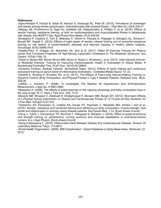 127
References:
-Agha-Alinejad H, Farzad B, Salari M, Kamjoo S, Harbaugh BL, Peeri M. (2015). Prevalence of overweight
and obesity among Iranian preschoolers: Interrelationship with physical fitness. J Res Med Sci. 20(4):334-41.
-Alberga AS, Prud'homme D, Sigal RJ, Goldfield GS, Hadjiyannakis S, Phillips P, et al. (2016). Effects of
aerobic training, resistance training, or both on cardiorespiratory and musculoskeletal fitness in adolescents
with obesity: the HEARTY trial. Appl Physiol Nutr Metab. 41(3):255-65.
-Bruseghini P, Calabria E, Tam E, Milanese C, Oliboni E, Pezzato A, Pogliaghi S, Salvagno GL, Schena F,
Mucelli RP, Capelli C. (2015). Effects of eight weeks of aerobic interval training and of isoinertial resistance
training on risk factors of cardiometabolic diseases and exercise capacity in healthy elderly subjects.
Oncotarget. 6(19):16998-7015.
-Casella-Filho, A. Chagas, Ac. Maranhão ,Rc. And et al. (2011). Effect Of Exercise Training On Plasma
Levels And Functional Properties Of High-Density Lipoprotein Cholesterol In The Metabolic Syndrome. Amj
Cardiol. 107(8):1168- 72.
-Fisher G, Brown AW, Bohan Brown MM, Alcorn A, Noles C, Winwood L, et al. (2015). High Intensity Interval-
vs Moderate Intensity- Training for Improving Cardiometabolic Health in Overweight or Obese Males: A
Randomized Controlled Trial. PLoS One. 10(10):e0138853.
-Hovanloo Fariborz, Arefirad Tahereh, Ahmadizad Sajad. (2013). Effects of sprint interval and continuous
endurance training on serum levels of inflammatory biomarkers. J Diabetes Metab Disord. 12: 22.
-Karstoft K, Winding K, Knudsen SH, et al. (2013). The Effects of Free-Living Interval-Walking Training on
Glycemic Control, Body Composition, and Physical Fitness in Type 2 Diabetic Patients. Diabetes Care. 36(2),
228-36.
-Latiffah, L. Hanachi, P. (2008). To Investigate The Relation Of Hypertension And Anthropometric
Measurement. J Appl Sci. 8:3963-3968.
-Maeasomi H, (2008). The effects of select exercise on the capacity physiology and body composition boys in
the rang of age 16-17. Hara J Tehr Univ. 3(9): 12-21
-Marandi SM, Minasian V, Kelishadi R, Khalighinejad P, Borojeni MM, Borghi SH. (2014). Short-term Effects
of a Physical Activity Intervention on Obesity and Cardiovascular Fitness of 12-14-year-old Boy Students. Int
J Prev Med. 5(Suppl 2):S114-9.
-Theodorou AA, Panayiotou G, Volaklis KA, Douda HT, Paschalis V, Nikolaidis MG, Smilios I and et al.
(2016). Aerobic, resistance and combined training and detraining on body composition, muscle strength, lipid
profile and inflammation in coronary artery disease patients. Res Sports Med. 1-14. [Epub ahead of print]
-Vorup J, Tybirk J, Gunnarsson TP, Ravnholt T, Dalsgaard S, Bangsbo J. (2016). Effect of speed endurance
and strength training on performance, running economy and muscular adaptations in endurance-trained
runners. Eur J Appl Physiol. [Epub ahead of print].
-Wang,Z.Nakayama,T. (2010). Inflammation,Alink Between Obesity And Cardiovascular Disease. Division Of
Laboratory Medicine Tokyo. 173-8610.
-World Health Organization. (2006). BMI Classification". Global Database on Body Mass Index. Retrieved. 27,
2012.
 