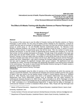 128
ISSN 2231-3265
International Journal of Health, Physical Education and Computer Science in Sports
Volume No.23, No.1,pp128-133
Journal Impact Factor 3.565
A Peer Reviewed (Refereed) International Research Journal
The Effect of 8-Weeks Training with Revoflex Extreme on Plasma Fibrinogen of
Adult Women
Vahideh Moslemipour
4
Behrooz Imeri
5
Minoo Dadban shahamat
6
Abstract
The purpose of this study was to see the effect of 8-weeks training with Revoflex extreme on Plasma
Fibrinogen in adult women. For this study 30 healthy women selected by the researcher, it should be
mention that they were all volunteer for participating in the study, and they had randomly divided into two
groups as control group (n: 15) and Revoflex Extreme experimental group(n: 15). Because of the
sample’s individual problems, the number of samples decreased during the study. A person of control
group and three persons of experimental group had left the study. Then the number of control group
samples had become 14 and the number of experimental group samples had changed to 12, thus the
final number of all the samples decreased to 26 people. The age range of the samples of the study was
25-40 years who all were healthy women. The subjects of training group performed 8 weeks Revoflex
Extreme Training (3 times per week) while the samples of control group were free of any kind of activity.
The blood samples were taken 24 hours before and 24 hours after training protocols and the Fibrinogen
analysis was done. Independent t- was used to evaluate the changes between groups and dependent t-
test was used to measure the significant changes within group’s subjects. The significance level was
considered at p ≤0/05. The level of Fibrinogen had significantly decreased in the training group compared
to the control group. The results of study showed that Revoflex Extreme trainings for 8 weeks causes a
reduction in the level of Fibrinogen in adult women.
Keywords: Revoflex Extreme training, Fibrinogen.
Introduction:
The exercise physiologists study the effect of exercise on the mechanisms by which the exercise can
reduce or prevent the diseases. The cardiovascular diseases and coronary problems are the main causes
of death in the new century and the leading causes of death in Iranian patients (Rana et al. 2009and
Ernst, E. 1993). Recently, many studies have shown a link between inflammation and atherosclerosis.
Researchers have found inflammatory markers such as fibrinogen that are useful predictors for
cardiovascular diseases (Danesh et al. 2005; Ernest, 1993; Lominadze et al. 2010). Fibrinogen is known
as an inflammatory marker and increases the risk of cardiovascular diseases (Ernest, 1993; Woodward et
al. 1998; Lominadze et al. 2010andGhanbari–Niaki,2015). It seems that the effect of fibrinogen on
cardiovascular diseases is similar to cholesterol effects (Ernest, 1993). People with high fibrinogen level
4
. Master of Physical Education, . Department of Physical Education, Azadshahr Branch, Islamic Azad
University, Azadshahr, Iran.
5
. Faculty member of Human and sport science’s Gonbad Kavoos University. behrooz.imeri@gmail.com
6
. Department of Physical Education, Azadshahr Branch, Islamic Azad University, Azadshahr, Iran.
 