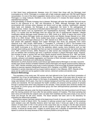 129
in their blood have cardiovascular diseases more (2-3 times) than those with low fibrinogen level
(Lominadze et al. 2010). Fibrinogen is a protein with a high molecular weight and 100-700 mg/dl Plasma
concentration. It is one of the blood coagulation factors and is made in the liver (Lominadze et al. 2010).
Fibrinogen is a large molecule; therefore a very small amount of it crosses the blood vessels into the
interstitial fluid normally.
If the permeability of vessels increases due to disease, fibrinogen will enter the interstitial fluid and cause
blood to clot (Desouza et al. 1997 and Klimcakova, E; 2006). Although fibrinogen high level is
accompanied with coronary artery diseases risk factors such as age, smoking, hypertension, elevated
blood lipids and diabetes, the fibrinogen is an independent risk factor in the pathogenesis of
atherosclerosis. Indeed, importance of elevated plasma fibrinogen in coronary diseases is similar to other
elevated risk factors such as hypertension and Hyperlipidemia (Sumaray, 1999 and Ghanbari–Niaki
2015). It is unclear how the fibrinogen level can reduce the risk of cardiovascular diseases. Lifestyle
modification affects fibrinogen levels (Danesh et al. 2005; Smith et al. 2003). It seems that some of the
ways that may reduce fibrinogen levels are physical activity and lifestyle change (Danesh et al. 2005;
Smith et al. 2003; Ernest, 1993). Some studies have shown a significant inverse association between
physical activity and fibrinogen (Desouza et al. 1997; Danesh et al. 2005; Ernest, 1993). They also shown
that people with sedentary lifestyle have higher fibrinogen than those are physically more active
(Desouza, et al. 1997; Ernest, 1993Tzotzas, T., Evangelou, P., & Kiortsis, D. (2011). The increase in the
elderly population in the 21st century is considered as one of the major challenges of social, economic
and health (Lominadze et al. 2010) and the sedentary elderly causes many problems such as high
strength blood clotting and interstitial fluid that can lead to increased cardiovascular risk factors (Desouza
et al. 1997; Lambert & Evans, 2005). Research on older women also indicated that all female athletes
and non-athletes with increasing age have a significant increase in plasma fibrinogen levels. However,
this increase is lower in women who are doing regular physical activity (Desouza et al. 1997 and Smith,
D. L., & Fernhall, B. (2011). Decrease in fibrinogen level may cause desirable changes in the blood
viscosity, adhesion and platelets aggregation and reduction of fibrin formation could decrease the risk of
arteriosclerosis, thrombosis and cardiovascular diseases.
Mechanism by which physical activity could reduce age-related plasma fibrinogen is not clear, but some
studies have shown diverse correlation between plasma fibrinogen and regular physical activity (Desouza
et al. 1997). Aerobic activities using music to extra motivation could encourage all people (especially the
elderly) to exercise regularly (Dehghan& Faramarzi 2013, Dehghan, et al.2009). Today women are
interested in aerobic exercises and low impact rhythmic aerobic in Iran (Mazzeo, 2001). Results of this
study can be useful and can be applied to older women, retirement centers and aerobic clubs.
Research Methodology
The population of the study was 150 women who had referred to the Youth and Sport ministration of
Azadshahr city of Iran for participating in physical activity. The samples of the study were 30 women out
of this population which were chosen on the basis of accessibility, they participated voluntarily, their age
range was between 25-40 years, they had no disease background and they were according to the study
criteria and standards. We had assessed the health condition and physical activity posture of samples
through a questionnaire which were disposed to the samples. These samples were randomly divided into
two groups as Control group and Experimental group and their anthropometrical parameters had been
shown in table 1.
All the samples had gone under the blood sampling 24 hours before the training protocol and 24 hours
after the training protocol (24 hours after the last practice session of 8 weeks). This blood sampling had
been done at 8 A.M while the subjects were not eaten their breakfast and they were empty of any kind of
foods and through the left arms vessels. The blood samples had been sent to the laboratory for
evaluating the determined variables.
The practice session had been started at the beginning of month of January and it had continued till the
beginning of month of March 2016. The duration of exercise protocol was 8 weeks, and the practices
were resistant ones with Revoflex Extreme which had been done 3 times per week in the university
stadium of Azad shahr 4 P.M. In the period of this study there was no change in the life style (physical
activity and nutrition) of the samples and all the subjects of both groups had continued their usual
nutrition. It should be mention that 1 subject of control group and 3 samples of experimental group had
lapsed to continue the study because of their individual problems during the study.
 