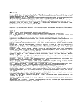 133
References:
Danesh J. (2005). Plasma Fibrinogen Level and the Risk of Major Cardiovascular Diseases and Nonvascular Mortality. Journal of
American Medical Association, 294(14), 1799-1809.
Dehghan Sh, Faramarzi M. (2013). The relationship between central and general obesity indices with acute phase proteins (APP)
after a period of low impact rhythmic aerobic exercises in older women. Annals of Biological Research, 4(6)140-143.
Dehghan Sh, Sharifi GH, Faramarzi M. (2009). The effect of eight week low impact rhythmic aerobic training on total plasma
homocysteine concentration in older non-athlete women. Journal of Mazandaran University of Medical Sciences, 19(72) 53-59.
Desouza C A, Dengel D R, Rogers M A, Cox K, & Macko R F. (1997). Fibrinolytic responses to acute physical activity in older
hypertensive men. Journal of Applied Physiology, 82:1765-1770.
Ditschuneit, H. H., Flechtner‐Mors, M., & Adler, G. (1995). Fibrinogen in obesity before and after weight reduction. Obesity research,
3(1), 43-48.
Mazzeo K S. (2001). Fitness through Aerobics& step training. USA: Wands Worth.
Ernst, E. (1987). Influence of regular physical activity on blood rheology. European heart journal, 8(suppl G), 59-62.
Ernst, E. (1993). Fibrinogen as a cardiovascular risk factor--interrelationship with infections and inflammation. European heart
journal, 14, 82-87.
Ernst, E. (1994). Fibrinogen: an important risk factor for atherothrombotic diseases. Annals of medicine, 26(1), 15-22.
Ernest E. (1993). Regular exercise reduces fibrinogen levels: a review of longitudinal studies. British journal of sport medicine, 27(3)
175.
Ernst, E. (1994). Fibrinogen: an important risk factor for atherothrombotic diseases. Annals of medicine, 26(1), 15-22.
Ernst, E., & Resch, K. (1995). Therapeutic interventions to lower plasma fibrinogen concentration. European heart journal, 16(suppl
A), 47-53.
Ghanbari–Niaki, A., Saeidi, A., Aliakbari-Beydokhti, M., Ardeshiri, S., Kolahdouzi, S., Chaichi, M. J., et al. (2015). Effects of Circuit
Resistance Training with Crocus Sativus (Saffron) Supplementation on Plasma Viscosity and Fibrinogen. Annals of Applied Sport
Science, 3(2), 1-10.
Klimcakova, E., Polak, J., Moro, C., Hejnova, J., Majercik, M., Viguerie, N., et al. (2006). Dynamic strength training improves insulin
sensitivity without altering plasma levels and gene expression of adipokines in subcutaneous adipose tissue in obese men. The
Journalof Clinical Endocrinology & Metabolism, 91(12), 5107-5112.
Kullo, I. J., & Ballantyne, C. M. (2005). Conditional risk factors for atherosclerosis. Paper presented at the Mayo Clinic Proceedings.
Lambert C P, & Evans W J. (2005). Adaptations to Aerobic and Resistance Exercise in the Elderly. Endocrine & Metabolic
Disorders, 6,137–143.
Lominadze D, Dean W, Tyag S, & Roberts A. (2010). Mechanisms of fibrinogen-induced microvascular dysfunction during
cardiovascular disease. Acta Physiolgica, 198, 1–13.
Marckmann, P., Toubro, S., & Astrup, A. (1998). Sustained improvement in blood lipids, coagulation, and fibrinolysis after major
weight loss in obese subjects. European journal of clinical nutrition, 52(5), 329-333.
Olson, T., Dengel, D., Leon, A., & Schmitz, K. (2007). Changes in inflammatory biomarkers following one-year of moderate
resistance training in overweight women. International journal of obesity, 31(6), 996-1003.
Rana J s, Arsenault B j, Despres J P, Cote M, Talmud P j, Ninio E, et al. (2009). Inflammatory biomarkers, physical activity,
waistcircumference, and risk of future coronary heart disease in healthy men and women. European Heart Journal, 1-9.
Smith, D. L., & Fernhall, B. (2011). Advanced cardiovascular exercise physiology: Human Kinetics.
Smith, J. (2003). Effects of strenuous exercise on haemostasis. British journal of sports medicine, 37(5), 433-435.
Smith, J., Garbutt, G., Lopes, P., & Pedoe, D. T. (2004). Effects of prolonged strenuous exercise (marathon running) on biochemical
and haematological markers used in the investigation of patients in the emergency department. British journal of sports medicine,
38(3), 292-294.
Smith D T, Hoetzer G L, Greiner J J, Stauffer B L, & DeSouza C A. (2003). Effects of ageing and regular aerobic exercise on
endothelial fibrinolytic capacity in humans. Journal of Physiology, 546(1), 289-298.
Sumaray M S. (1999). Beyond Coagulation: Fibrinogen as a cause of cardiovascular surgical disease. Cardiovascular Drug
Treatments, 12(3), 261-265.
Tzotzas, T., Evangelou, P., & Kiortsis, D. (2011). Obesity, weight loss and conditional cardiovascular risk factors. Obesity reviews,
12(5), e282-e289.
Woodward N E, Lowe O, Rumley A, & Tunstall H. (1998). Fibrinogen as a risk factor for coronary heart disease and mortality in
middle-aged men and women. European Heart Journal, 19, 55–62.
 