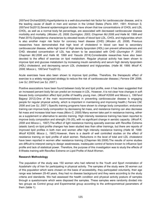 135
2007and Orchard2005).Hyperlipidemia is a well-documented risk factor for cardiovascular disease, and is
the leading cause of death in men and women in the United States (Peiris AN1, 1991; Krishnan S,
2007and So2013).Several epidemiological studies have shown that low concentrations of CHOL and LDL
CHOL, as well as a normal body fat percentage, are associated with decreased cardiovascular disease
morbidity and mortality. (Wooten JS, 2008; Durrington; 2003, Chapman MJ.2006 and Halle M, 1999 and
Patel 2015).Dyslipidemia characterize by elevated levels of blood lipid LDL, CHOL and triglycerides which
is also another major risk factor for coronary heart disease (CHD) (Wooten JS, 2008). Previous
researches have demonstrated that high level of cholesterol in blood can lead to secondary
cardiovascular disease, while high level of High density lipoprotein (HDL) can prevent atherosclerosis and
CHD; elevated concentration of LDL has shown to be associated with CHD (Durrington P. 2003;
Chapman MJ.2006 and Halle M, 1999 and Yasuda 2014).Considerable researches have also been
devoted to the effect of exercise on lipid metabolism. Regular physical activity has been shown to
improve lipid and glucose metabolism by increasing insulin sensitivity and serum high density lipoprotein
(HDL) cholesterol, and decreasing serum LDL cholesterol and triglycerides. (Halle M, 1999; Woolf K;
2008; Mosca L; 1997and Yoo2013).
Acute exercises have also been shown to improve lipid profiles. Therefore, the therapeutic effect of
exercise is a widely recognized strategy to reduce the risk of cardiovascular disease.( Ferrara CM ,2006;
Lee SJ; 2007and Lee SJ, 2007 ).
Positive associations have been found between body fat and lipid profile, even it has been suggested that
an increased percent body fat can predict an increase in LDL. However, it is not clear how changes in soft
tissues body composition affect lipid profile of healthy young men. (Woolf K2008 and Mosca L, 1997and
Bajpeyi 2012).One of the main recommendations in preventing cardiovascular disease is engaging
people for regular physical activity, which is important in maintaining and improving health.( Ferrara CM,
2006 and Lee SJ, 2007 ) Specific training programs have shown to change body composition; endurance
training can improve body composition by decreasing fat mass, and resistance training can also decrease
fat mass and increase total lean mass.(Moro C; 2005) Many women take part in resistance training, either
as a supplement or alternative to aerobic training. High intensity resistance training has been reported to
improve body composition and strength (18–20), with no significant change in aerobic capacity. (Woolf K;
2008 and Mosca L, 1997).The effect of light resistance training specialty exercise with Revoflex Extreme
(elastic band) on lipid profile changes has been studied less than other trainings, but there are reports of
improved lipid profiles in both men and women after high intensity resistance training (Halle M, 1999;
Woolf K2008; Mosca L, 1997).However, there is a dearth of well controlled studies on the effect of
resistance training on lipid profile of adult women. Reductions in the level of total and LDL cholesterol
have been reported in women after resistance training (Chapman MJ.2006).The results of some studies
are difficult to interpret owing to design weaknesses, inadequate control of factors known to influence lipid
profile and lack of statistical power. Therefore, the purpose of this investigation was to study the effects of
8-Weeks training with Revoflex Extreme on Lipid Profile of Adult Women.
Research Methodology
The population of the study was 150 women who had referred to the Youth and Sport ministration of
Azadshahr city of Iran for participating in physical activity. The samples of the study were 30 women out
of this population which were chosen on the basis of accessibility, they participated voluntarily, their age
range was between 25-40 years, they had no disease background and they were according to the study
criteria and standards. We had assessed the health condition and physical activity posture of samples
through a questionnaire which were disposed the samples. These samples were randomly divided into
two groups as Control group and Experimental group according to the anthropometrical parameters of
them (table 1).
 