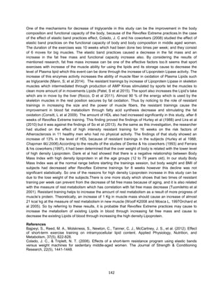 142
One of the mechanisms for decrease of triglyceride in this study can be the improvement in the body
composition and functional capacity of the body, because of the Revoflex Extreme practices.In the case
of the effect of elastic band practices effect, Colado, J. C and his coworkers (2008) studied the effect of
elastic band practices on the functional capacity of body and body composition in middle aged women.
The duration of the exercises was 10 weeks which had been done two times per week; and they consist
of 6 moves for big muscles. The elastic band practices caused a decrease in the fat mass and an
increase in the fat free mass and functional capacity increase also. By considering the results of
mentioned research, fat free mass increase can be one of the effective factors too.It seems that sport
exercises with increase of the muscle ability for using the lipids and its storage cause to decrease the
level of Plasma lipid which this event can be done through the increase of Lipoprotein Lipase activity. The
increase of this enzymes activity increases the ability of muscle fiber in oxidation of Plasma Lipids such
as triglyceride (Mann, S; et al 2014). The resistant trainings by increase of Lipoprotein Lipase in skeleton
muscles which intermediated through production of AMP Kinas stimulated by sports let the muscles to
clean more amount of in movements Lipids (Patel, S et al 2015). The sport also increases the Lipid’s take
which are in move by the liver (Rocco, D et al 2011). Almost 90 % of the energy which is used by the
skeleton muscles in the rest position secures by fat oxidation. Thus by noticing to the role of resistant
trainings in increasing the size and the power of muscle fibers, the resistant trainings cause the
improvement in blood fat metabolism through fatty acid synthesis decrease and stimulating the fat
oxidation (Consitt, L et al 2009). The amount of HDL also had increased significantly in this study, after 8
weeks of Revoflex Extreme training. This finding proved the findings of Hurley et al (1988) and Lira et al
(2010) but it was against the findings of So et al (2013). As the same as this investigation, the researcher
had studied on the effect of high intensity resistant training for 16 weeks on the risk factors of
Atherosclerosis in 11 healthy men who had no physical activity. The findings of that study showed an
increase of 13% in the level of HDL because of resistant trainings in the subjects (Hurley et al 1988;
Chapman MJ.2006).According to the results of the studies of Denke & his coworkers (1993) and Ferrara
& his coworkers (1997), it had been determined that the over weight of body is related with the lower level
of high density Lipoprotein. Dank et al had showed that there is a negative relationship between Body
Mass Index with high density lipoprotein in all the age groups (12 to 79 years old). In our study Body
Mass Index was at the normal range before starting the trainings session, but body weight and BMI of
subjects had decreased after Revoflex Extreme trainings for 8 weeks however this decline was not
significant statistically. So one of the reasons for high density Lipoprotein increase in this study can be
due to the lose weight of the subjects.There is one more study which shows that two times of resistant
training per week can prevent from the decrease of fat free mass because of aging, and it is also related
with the measure of rest metabolism which has correlation with fat free mass decrease (Tuomilehto et al
2001). Resistant training helps to increase the amount of rest metabolism as a result of more progress of
muscle’s protein. Theoretically, an increase of 1 Kg in muscle mass should cause an increase of almost
21 kca/ kg at the measure of rest metabolism in new muscle (Woolf K2008 and Mosca L, 1997Orchard et
al 2005). So by referring to these results, it is probable that Revoflex Extreme practices may cause to
increase the metabolism of existing Lipids in blood through increasing fat free mass and cause to
decrease the existing Lipids of blood through increasing the high density Lipoprotein.
References
Bajpeyi, S., Reed, M. A., Molskness, S., Newton, C., Tanner, C. J., McCartney, J. S., et al. (2012). Effect
of short-term exercise training on intramyocellular lipid content. Applied Physiology, Nutrition, and
Metabolism, 37(5), 822-828.
Colado, J. C., & Triplett, N. T. (2008). Effects of a short-term resistance program using elastic bands
versus weight machines for sedentary middle-aged women. The Journal of Strength & Conditioning
Research, 22(5), 1441-1448.
 