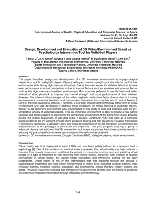 144
ISSN 2231-3265
International Journal of Health, Physical Education and Computer Science in Sports
Volume No.23, No.1pp,144-152
Journal Impact Factor 3.565
A Peer Reviewed (Refereed) International Research Journal
Design, Development and Evaluation of 3D Virtual Environment Based as
Psychological Intervention Tool for Volleyball Players
Tan M. J.
1
, A.H. Omar
2
, Dayang Tiawa Awang Hamid
2
, M Syaifuddin Mohd
3
& Lim B.H.
4
1
Faculty of Bioscience and Medical Engineering, Universiti Teknologi Malaysia
2
Sports Innovation and Technology Centre, Universiti Teknologi Malaysia
3
Department of Mechanical Engineering, Universiti Teknologi PETRONAS
4
Sports Centre, Universiti Malaya
Abstract
This paper describes design and development of a 3D immersive environment as a psychological
intervention tool for volleyball players. Players with good mental strength typically able to control their
performance while facing high pressure situations. One of the main issues for athletes’ failure to achieve
peak performance in actual competition is due to internal factors such as anxieties and external factors
such as the high pressure competition environment. Most coaches preferred to use the tried and tested
method of video playback to improve the mental strength and sport performance of their athletes.
However, the inherent disadvantages of the video playback method are fairly obvious due to i. Heavy
requirements to subjective feedback and post mortem discussion from coaches and ii. Lack of feeling of
being in the real situation by athletes. Therefore, a new high impact sport technology in the form of Virtual
Environment (VE) was developed to address these limitations for mental training of volleyball players.
Hereby, a 3D immersive environment was implemented in this study to deal and intervene with the pre-
competitive anxiety of volleyball players. This 3D immersive environment is able to provide a real games
situation and allows players to experience the competition environment.At the same time; it also provides
players the motion sequences of volleyball skills. A Google Cardboard HMD was used as a hardware
device to deliver the VE content, provide more presence feeling and help players to visualize themselves
in immersive conditions. Exploratory work and initial development of the 3D immersive environment and
implementation of the prototype is discussed and explained. The pilot program involving a group of
volleyball players had validated the VE intervention tool where the players had shown positive results in
reducing the pre-competition anxieties and increasing the self confidence levels.
Keywords: 3D immersive environment, Google Cardboard HMD, volleyball players, virtual environment.
Introduction
Virtual reality was first developed in early 1960s and has been widely utilized as a research tool in
psychology [1]. One of the studies from medical science revealed that, virtual reality can help patients to
increase their muscle movement repetitions by walking in immersive environment and grabbing virtual
objects in a type of treatment to help recovery from stroke illness. Moreover, with creation of realistic
environment in virtual reality, this allows better interaction and immersive training for the sport
practitioners. Virtual reality is one of the technologies that was breaking through the ground of
psychological treatments and had shown effectiveness in many fields including surgical training, flight
simulator training, medicine science, education, civil engineering, phobia therapy, military training and
sports. Previous researcher revealed that immersive VR can provide athletes with the feeling of presence
and extremely important information through interactive environment [2].
 