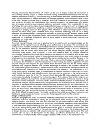 145
Recently, researchers discovered that VR system can be used to display realistic 3D environment to
induce anxiety, allowing players to perform resilience training, and familiarize themselves with the high-
pressure competition situation [2]. Virtual reality may be interchanged with video systems to enhance the
sports training experience of players because it is a computer-generated environment that is able to drum
up the user’s senses in the real world or imaginary world [3,4]. Volleyball is recognised as a competitive
team sport and it involves the psychological skills elements to develop the concentration of a winner,
learn to manage emotions under pressure resilience, and quick recovery from mistakes [5]. In sport
psychology, there are various types of psychology skills to manage anxiety level such as: imagery, self-
talk, relaxation, and concentration breathing. At present, most coaches prefer to use intervention of video
technology as imagery lesson on their players. With reference to video technology system may be
replaced by virtual reality (VR). Therefore, these days, advanced technology such as VR is being
developed and has experienced a rapid growth in the field of sports psychology. However, there is a lack
of useful, VR technologies being developed for mental training of volleyball athletes, therefore create an
opportunity for exploratory development work of virtual reality or virtual environment psychological
intervention tool for the sport.
Problem Statement
The most important issues which are of great concerns for coaches and sport psychologists are the
recognition of the important reasons affecting sports performance of an athlete. Pre-competitive state
anxiety must be treated in order to avoid from bad influence on athletes’ performance and reduction in the
level of self-confidence. Previous researcher piloted an experiment during a MASUM intervarsity
competition and the results have shown that, the female volleyball players displayed higher pre-
competitive state anxiety level compared to their self-confidence level [6]. Another researcher
recommended utilization of sport psychology training to decrease the pre-competitive state anxiety level
of players [7].The conventional method of video playback is considered as a limited method to enhance
athlete’s performance due to the fixed viewpoint of the camera position during recording. Because of this
limitation of video playback, immersion of the new virtual environment technology is proposed to be used
to overcome this limitation in order to help players in their training. In addition, application of video
playback analysis often requires the post-mortem team discussion and most for the training heavily
depended upon subjective feedback from coaches. Knowledge of majority of the coaches is limited and
this limit potential growth of players [2]. Immersive virtual reality can provide the feeling of presence and
extremely important information thru interactive environment to all players [2]. The development of a 3D
virtual environment is developed based on real situations of volleyball competition environment. A custom
made “Google Cardboard” was utilized to ensure that users can be immersed in the real environment
which is displayed inside the device. The exposure levels during the 3D imagery training are controlled
and increased gradually throughout the treatment program. The proposed intervention program can
perhaps be addressed during crucial skill development phase of amateur and novice players or during
mental rehearsal for competition conditions.If all the problems identified due to lack of mental training are
not resolved, volleyball players will further find their performance will never improve and reach the point of
stagnation at the higher levels or even the international stage althoughphysically and talent wise they are
on par with foreign athletes. Most often, at the highest level in sports, often the winning championship
points are won through sheer determination and will power of the players which is a testimony to both
their physical hard work and mental strength. At the lower level of sports, amateur or novice players will
often find it difficult to break through the invisible mental barriers, which prevent them from performing
their best at crucial times in tournament and stunted their progress to reach their full potential.
Design and Development
Before the design process, all the requirements had to be established in an analysis phase. Therefore, a
preliminary study was conducted to identify the pre-competition state anxiety level among Malaysia
volleyball players. The findings from this study indicated that the pre-competition state anxiety level
among Malaysia volleyball players were high. Additionally, most of these players had never been involved
in sport psychology training sessions other than the conventional video playback method. Therefore,
there is an opportunity to create a 3D virtual environmentas a tool to overcome pre-competition state
anxiety based on the results revealed in the preliminary study. The purpose of the development stage is
to design, develop and validate a 3D virtual environment as a psychological training tool. The work
consists with two types of development in this stage: a) software development of a 3D virtual
environment, b) development of a custom “Google Cardboard” HMD device as the display hardware.
 