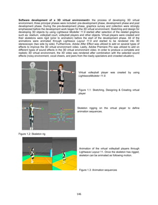 146
Software development of a 3D virtual environmentIn the process of developing 3D virtual
environment, three principal phases were included: pre-development phase, development phase and post
development phase. During the pre-development phase, graphics survey and collection were strongly
emphasized before the development work began for the 3D virtual environment. Sketching and design for
developing 3D objects by using Lightwave Modeller 11.9 started after selection of the related graphics
such as: stadium, volleyball court, volleyball players and other objects. Virtual players were created and
their skeletons were rigid (prior to animation) before the start of the development phase. All of the
animations were animated through Lightwave Layout 11.9 and started to be rendered into 3D
stereoscopic (two side by side). Furthermore, Adobe After Effect was utilized to add on several types of
effects to improve the 3D virtual environment video. Lastly, Adobe Premiere Pro was utilized to add on
different types of sound effects in the 3D virtual environment video. In order to produce a complete and
realistic 3D virtual environment, the 3D video was rendered after combination with the selected sound
effects (noisy environment, vocal cheers, and jeers from the rowdy spectators and crowded situation).
Virtual volleyball player was created by using
LightwaveModeler 11.9.
Figure 1.1: Sketching, Designing & Creating virtual
player
Skeleton rigging on the virtual player to define
animation sequences.
Figure 1.2: Skeleton rig
Animation of the virtual volleyball players through
Lightwave Layout 11. Once the skeleton has rigged,
skeleton can be animated as following motion.
Figure 1.3: Animation sequences
 