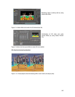 147
Rendering video to side-by side by using
Adobe After Effect.
Figure 1.4: Addon effect and render into 3D stereoscopic file.
Combination of 3D video and audio
(sound effect) by using Adobe Premier
Pro.
Figure 1.5:Add on for the sound effect to make 3D more realistic
3D virtual environment production:
Figure 1.12: Virtual players show the blocking skills in slow motion and step by step.
 