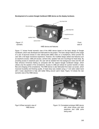 149
Development of a custom Google Cardboard HMD device as the display hardware.
Figure 1.7: Front
isometric view of
HMD device and features
Figure 1.7 shows frontal isometric view of the HMD device based on the basic design of Google
Cardboard, which was developed and fabricated for the project. The basic design feature is the usage
of a pair of biconvex lenses to view side-by-side (SBS) video on a smartphone, which provide the
user with a 3D larger immersive experience. However, the modified design added new features such
as earphone access, USB port access, camera hole, speaker hole and mountings for head strap. By
providing access to earphone jack, the user will be isolated from the background noise and this will
help enhance immersive feeling as compared with the original Google Cardboard design, which
utilizes only the speaker of the smartphone. Access to USB port allows for quicker transfer of video
files and charging of the smartphone. The HMD device is also fabricated from laser cut acrylic, which
improved durability and finishing quality. A head strap was created using a 1 inch wide rubber band
with 2 sizes adjustment to help with better fitting around user’s head. Figure 1.8 shows the rear
isometric view of the HMD device.
Figur1.8:Rear isometric view of
HMD device
Figure 1.9: Completed prototype HMD device
with smart phone and both
earphone and USB ports
being used
 