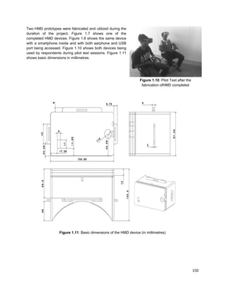 150
Two HMD prototypes were fabricated and utilized during the
duration of the project. Figure 1.7 shows one of the
completed HMD devices. Figure 1.8 shows the same device
with a smartphone inside and with both earphone and USB
port being accessed. Figure 1.10 shows both devices being
used by respondents during pilot test sessions. Figure 1.11
shows basic dimensions in millimetres.
Figure 1.10: Pilot Test after the
fabrication ofHMD completed
Figure 1.11: Basic dimensions of the HMD device (in millimetres)
 