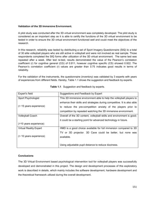 151
Validation of the 3D Immersive Environment.
A pilot study was conducted after the 3D virtual environment was completely developed. The pilot study is
considered as an important step as it is able to certify the functions of the 3D virtual environment to be
tested in order to ensure the 3D virtual environment functioned well and could meet the objectives of the
research.
In this research, reliability was tested by distributing a set of Sport Imagery Questionnaire (SIQ) to a total
of 30 elite volleyball players who are still active in volleyball and were not involved as real sample. Those
respondents completed the SIQ forms after utilization of the 3D virtual environment. The same test was
repeated after a week. After test re-test, results demonstrated the value of the Pearson’s correlation
coefficient (r) for cognitive general (CG) of 0.911, however cognitive specific (CS) showed 0.922. The
Pearson’s correlation coefficient (r) values are greater than 0.75 indicates good results in terms of
reliability.
For the validation of the instruments, the questionnaire (inventory) was validated by 3 experts with years
of experiences from different fields. Hereby, Table 1.1 shows the suggestion and feedback by experts.
Table 1.1: Suggestion and feedback by experts.
Expert’s field Suggestions and Feedback by Expert
Sport Psychologist
(> 15 years experience)
This 3D immersive environment able to help the volleyball players to
enhance their skills and strategies during competitive. It is also able
to reduce the pre-competition anxiety of the players prior to
competition by repeated watching the 3D immersive environment.
Volleyball Coach
(>10 years experience)
Overall of the 3D content, volleyball skills and environment is good;
it could be a starting point for advanced technology in future.
Virtual Reality Expert
(> 10 years experience)
HMD is a good choice available for full immersion compared to 3D
TV or 3D projector. 3D Cave could be better, but none was
available.
Using adjustable pupil distance to reduce dizziness.
Conclusions
The 3D Virtual Environment based psychological intervention tool for volleyball players was successfully
developed and demonstrated in this project. The design and development processes of this exploratory
work is described in details, which mainly includes the software development, hardware development and
the theoretical framework utilized during the overall development.
 