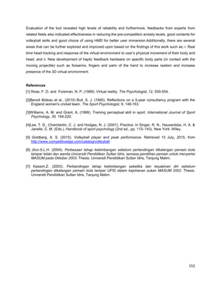152
Evaluation of the tool revealed high levels of reliability and furthermore, feedbacks from experts from
related fields also indicated effectiveness in reducing the pre-competition anxiety levels, good contents for
volleyball skills and good choice of using HMD for better user immersion.Additionally, there are several
areas that can be further explored and improved upon based on the findings of this work such as; i. Real
time head tracking and response of the virtual environment to user’s physical movement of their body and
head, and ii. New development of haptic feedback hardware on specific body parts (in contact with the
moving projectile) such as forearms, fingers and palm of the hand to increase realism and increase
presence of the 3D virtual environment.
References
[1] Rose, F. D. and Foreman, N. P. (1999). Virtual reality. The Psychologist, 12, 550-554.
[2]Benoit Bideau et al., (2010) Bull, S. J. (1995). Reflections on a 5-year consultancy program with the
England women's cricket team. The Sport Psychologist, 9, 148-163.
[3]Williams, A. M. and Grant, A. (1999). Training perceptual skill in sport. International Journal of Sport
Psychology, 30, 194-220.
[4]Lee, T. D., Chamberlin, C. J. and Hodges, N. J. (2001). Practice. In Singer, R. N., Hausenblas, H. A. &
Janelle, C. M. (Eds.), Handbook of sport psychology (2nd ed., pp. 115–143). New York: Wiley.
[5] Goldberg, A. S. (2015). Volleyball player and peak performance. Retrieved 13 July, 2015, from
http://www.competitivedge.com/catalog/volleyball
[6] Jilun.S.L.H. (2004). Perbezaan tahap kebimbangan sebelum pertandingan dikalangan pemain bola
tampar lelaki dan wanita Universiti Pendidikan Sultan Idris, semasa pemilihan pemain untuk menyertai
MASUM pada Oktober 2003. Thesis. Universiti Pendidikan Sultan Idris, Tanjung Malim.
[7] Kassim,Z. (2003). Perbandingan tahap kebimbangan seketika dan keyakinan diri sebelum
pertandingan dikalangan pemain bola tampar UPSI dalam kejohanan sukan MASUM 2002. Thesis.
Universiti Pendidikan Sultan Idris, Tanjung Malim.
 
