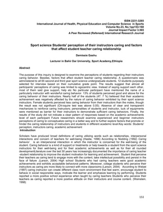 153
ISSN 2231-3265
International Journal of Health, Physical Education and Computer Science in Sports
Volume No.23, No.1pp153-160
Journal Impact Factor 3.565
A Peer Reviewed (Refereed) International Research Journal
Sport science Students' perception of their instructors caring and factors
that affect student teacher caring relationship
Demissie Gashu
Lecturer in Bahir Dar University, Sport Academy,Ethiopia
Abstract
The purpose of this inquiry is designed to examine the perceptions of students regarding their instructors
caring behavior. Besides, factors that affect student teacher caring relationship. A questionnaire was
administered to all 65 second and third year sport science undergraduate students. 12 students purposely
selected for interview based on their cumulative grade point. The results suggest that almost all
participants’ perceptions of caring was limited to egocentric view. Instead of saying support each other,
most of them said give support, help etc No particular participant have mentioned the name of a
particularly instructor with wonderful caring behavior. 13% of students perceived good and above for the
caring behavior of their instructors. Nearly half of the students (47. 7 %) believed that their academic
achievement was negatively affected by the nature of caring behavior exhibited by their sport science
instructors. Female students perceived less caring behavior from their instructors than the males, though
the result was not significant (Chi-squire test was above 0.05). Absence of clear and transparent
mechanizes to reinforce caring instructors; personalities of students and instructor, luck of equipments
were mentioned as barrier for their instructors to demonstrate sufficient caring behaviors. Finally, the
results of the study did not indicate a clear pattern of responses based on the academic achievements
level of each participant Future researchers should examine experienced and beginner instructors
perceptions of caring to conceptualize caring in a better way and to further explore factors that promote or
hinder the caring relationship of instructors and students in different academic level.Key words: Students'
perception, instructors caring, academic achievement
Introduction
Scholars have produced broad definitions of caring utilizing words such as relationships, interpersonal
interactions and concern of teachers for well-being (Hastie, 1996) According to Nodding (1992) Caring
behavior is an interpersonal interaction in which the instructor is concerned for the well-being of the
student. Caring behavior is a kind of support or treatments or help towards a student from the sport science
instructors for their well-being and for their academic achievements as well as for their all rounded
developmentLiterature over the last 30 years has increasingly documented the importance of caring teacher
-student relationship to improve the student motivation for learning and achievement. Student that perceive
their teachers as caring tend to engage more with the content, take intellectual possibility and persist in the
face of failure .(Larson, 2004) High school Students who had caring teachers were good academic
achievements and exhibits acceptable behavioral patterns .Moreover, collage students who perceive their
instructors as caring are more likely to connect with more classrooms (Larson, 2004) According to Wetzel
(1997) caring instructor can create different class room environment that feel warm, encourage student to
behave in social responsible ways, motivate the learner and emphasize learning by performing. Students
reported a more positive school experience when taught by caring teachers Students who perceive their
teachers as caring reported a more positive attitude on their instructors and course content. (Weinstein,
1998)
 