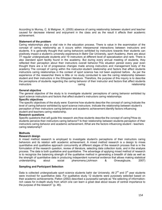 154
According to Murray, C. & Maligner, K. (2005) absence of caring relationship between student and teacher
caused for decrease interest and enjoyment in the class and as the result it affects their academic
achievement.
Statement of the problem
Caring relationships play a vital role in the education process. There is value in the examination of the
concept of caring relationship as it occurs within interpersonal interactions between instructors and
students. It is generally thought that caring behaviors exhibited by instructors towards their students can
positively impact a student’s university experience.In Bahir Dar University, sport Academy, there are about
77 regular undergraduate students and 19 instructors at different level of specialization and rank. There is
also standard sport facility found in the academy. But during every annual meeting of students, they
reflected their perception about their instructors overall behavior.This situation persist every year even
thought there are a lot of progressive changes made among instructors and management body of the
academy The concept of caring within the instructor-student relationship and factors that affect students
instructors caring relationships in the context of sport science has not been explored before. As per the
experience of the researcher there is little or no study conducted to see the caring relationship between
student and their instructors in the Ethiopian literature. Therefore, the purpose of this inquiry is to describe
the perceptions of students regarding the caring behavior of their instructor and factors that affect students
instructors caring relationship
General objective
The general objective of the study is to investigate students’ perceptions of caring behavior exhibited by
sport science instructors and factors that affect student’s instructors caring relationships
Specific objectives
The specific objectives of the study were: Examine how students describe the concept of caring.Indicate the
level of caring behavior exhibited by sport science instructors. Indicate the relationship between student’s
perception of their instructors caring behavior and academic achievement.Identify factors influencing
student and teachers caring relationship.
Research questions
Specific questions that will guide this research are:How students describe the concept of caring?How do
students perceive their instructors caring behavior? Is their relationship between students perception of their
instructors caring behavior and academic achievement..What are the factors influencing student - teachers
caring relationship?
Methods
Research design
A mixed method research is employed to investigate student’s perceptions of their instructors caring
behaviors and its relation with academic achievement. A mixed method research is a design to mixes
quantitative and qualitative approach concurrently at different stages of the research process that is in the
formulation of the research question, review of literature, selecting data collection tools, and in the analysis
process. The data is both qualitative and quantitative. The advantage of applying mixed method of research
is to recognize the balancing strength of the qualitative method in generating a breadth of data as well as
the strength of quantitative data in producing independent numerical evidence that allows making statistical
understanding about social phenomena.(Johnson & Onwuegbuzie, 2007)
Sampling and Participant Selection
Data is collected undergraduate sport science students bahir dar University. All 2
nd
and 3
rd
year students
were involved for quantitative data. For qualitative study 12 students were purposely selected based on
their academic achievements. Patton (2002) described a purposeful sample as “the selecting of information-
rich cases for in-depth study from which one can learn a great deal about issues of central importance to
the purpose of the research” (p. 46).
 