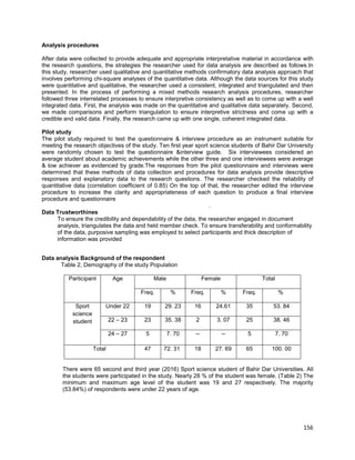156
Analysis procedures
After data were collected to provide adequate and appropriate interpretative material in accordance with
the research questions, the strategies the researcher used for data analysis are described as follows.In
this study, researcher used qualitative and quantitative methods confirmatory data analysis approach that
involves performing chi-square analyses of the quantitative data. Although the data sources for this study
were quantitative and qualitative, the researcher used a consistent, integrated and triangulated and then
presented. In the process of performing a mixed methods research analysis procedures, researcher
followed three interrelated processes to ensure interpretive consistency as well as to come up with a well
integrated data. First, the analysis was made on the quantitative and qualitative data separately. Second,
we made comparisons and perform triangulation to ensure interpretive strictness and come up with a
credible and valid data. Finally, the research came up with one single, coherent integrated data.
Pilot study
The pilot study required to test the questionnaire & interview procedure as an instrument suitable for
meeting the research objectives of the study. Ten first year sport science students of Bahir Dar University
were randomly chosen to test the questionnaire &interview guide. Six interviewees considered an
average student about academic achievements while the other three and one interviewees were average
& low achiever as evidenced by grade.The responses from the pilot questionnaire and interviews were
determined that these methods of data collection and procedures for data analysis provide descriptive
responses and explanatory data to the research questions. The researcher checked the reliability of
quantitative data (correlation coefficient of 0.85) On the top of that, the researcher edited the interview
procedure to increase the clarity and appropriateness of each question to produce a final interview
procedure and questionnaire
.
Data Trustworthines
To ensure the credibility and dependability of the data, the researcher engaged in document
analysis, triangulates the data and held member check. To ensure transferability and conformability
of the data, purposive sampling was employed to select participants and thick description of
information was provided
Data analysis Background of the respondent
Table 2, Demography of the study Population
Male Female TotalParticipant Age
Freq. % Freq. % Freq. %
Under 22 19 29. 23 16 24.61 35 53. 84
22 – 23 23 35. 38 2 3. 07 25 38. 46
Sport
science
student
24 – 27 5 7. 70 -- -- 5 7. 70
Total 47 72. 31 18 27. 69 65 100. 00
There were 65 second and third year (2016) Sport science student of Bahir Dar Universities. All
the students were participated in the study. Nearly 28 % of the student was female. (Table 2) The
minimum and maximum age level of the student was 19 and 27 respectively. The majority
(53.84%) of respondents were under 22 years of age.
 