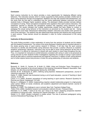 160
Conclusion
Sport science instruction by its nature provides a more opportunistic for displaying different caring
behaviors. The instruction process which is mainly supported by field practice provides a fertile land to
share caring behaviors through encouragement, feedback and help with practical skill development. but,
this study took the first step to understand how the caring relationship between instructors and their
students looks in Ethiopian higher academic setting. The participant initially provided narrowly defined
conceptions of caring. These conceptions broadened when applied to their sport science instructors. The
researcher required to describe the perceptions students had regarding caring behaviors of their
instructors. The results indicated that multiple opportunities existed that were related to content or
pedagogy.The actual caring behavior of the instructors as perceived by the student was fair. Caring
behavior that could foster interpersonal relationships between instructors and student were ignored by
most of the instructors. The research has also determined those barriers that influence the caring process
in sport science. These barriers should be alleviated in order for further enhancement of the caring
process
Implication & Recommendation
The study finding provided a richer explanation of caring from the opinions of students and its relation
with the academic achievement. The voices of the study participant hopefully add an important element in
the slowly growing body of sport science research in Ethiopia. It will also help the sport science
instructors to identify and demonstrate caring behaviors that provide a positive influence on students’
academic achievement. Moreover, instructors may not be able to show caring behaviors all the time to
each student. It is difficult for instructors to interact with each student in every class throughout the day.
Thus, it is important for instructors to exhibit behaviors consistent with caring in order to be perceived as
caring instructor by their students.Further investigations regarding the concept of caring in sport science
should be take place to examine experienced and beginner instructors in relation to their caring behavior
and to further explore factors that promote or hinder the caring relationship of instructors and students .
Reference
Bosworth, K., Smith, G., Ferreira, M., & Smith, D. (1994). Urban and Suburban Teens ‘Perceptions of
Caring. Paper presented at the annual meeting of the American Educational Research Association, New
Orleans, LA. (Eric Document Reproduction Service No. E378 489).
Ferreira, M. M., & Bosworth, K. (2001). Defining caring teachers: Adolescent’s perspectives. Journal of
Classroom Interaction, 36, 24-30.
Hastie, P. (1996). Student role involvement during a unit of sport education. Journal of Teaching in Sport
science, 16, 88-103.
Larson, A. A. (2004). Students’ perceptions of caring teaching in sport science. Research Quarterly for
Exercise and Sports, Supplement, 76, A-65
Murray, C., & Maligner, K. (2005). Implementing a teacher–student relationship program in a high-poverty
urban school: Effects on social, emotional, and academic adjustment and lessons learned. Journal of
School Psychology,
Nodding, N. (1992). The challenge to care in schools. New York: Teachers College Press
Patton, M.Q. (2002). Qualitative research and evaluation methods (3rd ed.). Thousand Oaks
Weinstein, C. S. (1998). “I want to be nice, but I have to be meant”: Exploring prospective teachers’
conceptions of caring and order. Teaching and Teacher Education, 14, 153-163.
Wetzel, K. R. (1997). Student motivation in middle school: The role of perceived pedagogical caring.
Journal of Educational Psychology, 89, 411-419
 
