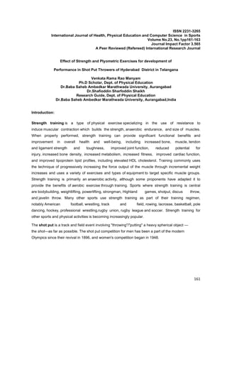 161
ISSN 2231-3265
International Journal of Health, Physical Education and Computer Science in Sports
Volume No.23, No.1pp161-163
Journal Impact Factor 3.565
A Peer Reviewed (Refereed) International Research Journal
Effect of Strength and Plyometric Exercises for development of
Performance in Shot Put Throwers of Hyderabad District in Telangana
Venkata Rama Rao Manyam
Ph.D Scholar, Dept. of Physical Education
Dr.Baba Saheb Ambedkar Marathwada University, Aurangabad
Dr.Shafioddin Sharfoddin Shaikh
Research Guide, Dept. of Physical Education
Dr.Baba Saheb Ambedkar Marathwada University, Aurangabad,India
Introduction:
Strength training is a type of physical exercise specializing in the use of resistance to
induce muscular contraction which builds the strength, anaerobic endurance, and size of muscles.
When properly performed, strength training can provide significant functional benefits and
improvement in overall health and well-being, including increased bone, muscle, tendon
and ligament strength and toughness, improved joint function, reduced potential for
injury, increased bone density, increased metabolism, increased fitness, improved cardiac function,
and improved lipoprotein lipid profiles, including elevated HDL cholesterol. Training commonly uses
the technique of progressively increasing the force output of the muscle through incremental weight
increases and uses a variety of exercises and types of equipment to target specific muscle groups.
Strength training is primarily an anaerobic activity, although some proponents have adapted it to
provide the benefits of aerobic exercise through training. Sports where strength training is central
are bodybuilding, weightlifting, powerlifting, strongman, Highland games, shotput, discus throw,
and javelin throw. Many other sports use strength training as part of their training regimen,
notably American football, wrestling, track and field, rowing, lacrosse, basketball, pole
dancing, hockey, professional wrestling,rugby union, rugby league and soccer. Strength training for
other sports and physical activities is becoming increasingly popular.
The shot put is a track and field event involving "throwing"/"putting" a heavy spherical object —
the shot—as far as possible. The shot put competition for men has been a part of the modern
Olympics since their revival in 1896, and women's competition began in 1948.
 