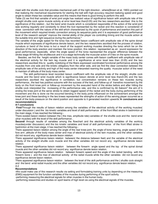 13
meet with the shuttle cock that provides mechanical path of the right direction , where(Brown et al, 1993) pointed out
that realizing the mechanical requirements for starting the ball with high accuracy required realizing speed and good
angle to obtain these two variables value and this means that there is good timing to perform this skill.
Table (3) we find that variable of wrist joint angle has realized value of significance liaison with amplitude rate of the
straight shuttle cock spine muscle activity at error level less than(0.05) and the two researchers ascribed this to the
significance of this relation , but the bend wrist muscle which is considered responsible of the action of the wrist joint
was working regularly and constantly to direct the tool represented by the racket and this reaction is considered of
close connection with the nature of the skill which characterized by the quick of performance and exertion this part of
the movement which required kinetic connection among its sequence parts and it is expression of good performance
level of the research sample" improve the mental ability of the player via controlling timing and the muscle action at
the suitable time and right sequence during the performance."
The variable of the angle speed for the torso has recorded liaison coefficient with amplitude rate of the spine dorsal
muscle which expresses of significance denote liaison, and the two researchers ascribed that the process of rotation,
curvature or bend of the torso is but a result of the support working muscles directing the torso which be on the
direction of the body erection and maintain the torso position, this relation represented as an sound expression for
good performance, especially when the angle speed of the torso represented the angular difference between the
stroke stage till hitting the shuttlecock and it is a stage technically the muscular action of it lies on the spine muscle.
Besides, we find the height variable of the mass body center comes with liaison coefficient with amplitude rate of
the electrical activity for the twin leg muscle and it is significance at error level less than (0.05) and the two
researchers ascribed this to quality mobilizing of the fibers expressed coordinated functional performance among the
muscles from one side and the kinetic obligatory from the other side, and we find the clear connection between the
amplitude rate of the activity and high of the mass center interpreted reaming the quality muscular action of the need
to maintain of altitude of the body mass center.
The skill performance level recorded liaison coefficient with the amplitude rate of the straight, shuttle cock
muscle and the bend wrist muscle which is significance liaison denote at error level less than(0.05) and the two
researchers ascribed the significance in correlation, but concentration remains on these two muscles during
performance., the test has positive outcome with the success of the test, and follow-up of transitive movement by the
body on the front knee joint or follow-up movement by the executed hand of the stroke before and after hitting the
shuttle cock interpreted the increasing of the performance rate, and this is confirmed by Ali Saloom" the aim of b
ending the knee joint at the serve stroke to obtain biggest speed of the racket and the body during performing of the
movement and this is done via the occurred bending in the body joints influenced on the achievement amongst the
knee joint and these bending in the two knees represented the strengths of action of the serving player occurred as a
result of the body pressure on the stand position and opposite to it generated reaction upwards.
(
4- conclusions and
recommendations
4-1 conclusions
First/Through the results of liaison relation among the variables of the electrical activity of the working muscles(
under discussion ) and the bio kinetic variables and level of skill performance of the front lifted stroke in badminton at
the main stage, it has reached the following:-
There existed liaison relation between the ( the max, amplitude rate) variables of the shuttle cock and the bend wrist
ulnar muscles) with the level of the skill performance .
Second/ through results of variables among the flowchart and the electrical activity variables of the working
muscles(under discussion) and the bio kinetic variables and level of skill performance of the front lifted stroke in
badminton at the main stage, it has reached the following:-
There appeared liaison relation among the angle of the rear knee joint, the angle of torso leaning, angle speed of the
fore arm ,altitude of the body mass center and max of electrical activity of the twin muscles, and the other variables
did not record any significance denote lesion relation.
There appeared significance liaison relation between( the distance between feet) and the variable of the electrical
activity of the straight shuttle cock muscle and the other variables did not record any significance denote lesion
relation.
There appeared significance liaison relation between the forearm angle speed and the top of the spinal dorsal
muscle and the other variables did not record any significance denote lesion relation.
There appeared significance liaison relation between forearm speed and the angle of the racket bending with the
forearm bone ) and the max of electrical activity of the radial muscle while the other variables did not record any
significance denote lesion relation.
There appeared significance liaison relation between the level of the skill performance and the ( shuttle cock straight
and the bend wrist radial muscle) and the other variables did not record any significance denote lesion relation.
4-2
Recommendations
-We could make use of this research results via setting and formulating training units by depending on the measuring
(EMG) equipment for the function variables of the muscles during performing of the sport activity.
-performing measuring the electrical signals for other muscles in the human body.
-performing researches and studies on sport teams of high level via using the electrical signals of the muscles.
 