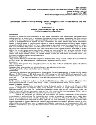 14
ISSN 2231-3265
International Journal of Health, Physical Education and Computer Science in Sports
Volume No.23, No.1,pp14-15
Journal Impact Factor 3.565
A Peer Reviewed (Refereed) International Research Journal
Comparison Of Athletic Ability Among Chasers, Dodgers And All rounder Female Kho-Kho
Players
Mr. Channappa C,
Physical Education Teacher, DMS, RIE, Mysuru.
Email:channappa.channu@gmail.com
Introduction
Excellence in sports and sports competitions is not a normal phenomenon. One needs to train over years to learn
skills and perform at higher levels of competition. Superior performance in sports competitions also depends upon
many factors. Generally classified, the aspects could be physical, mental, emotional and social. One of the importance
aspects of sports performance is physical and motor characteristics and fitness. Athletic ability will be considered in
relation to physical fitness, as the components involved in physical fitness like strength, endurance speed, flexibility
etc. also involved in athletic ability.Kho-Kho, an indigenous game, is one such area which requires the players to have
high levels of athletic ability, where some fundamental skills and feats are to be performed by every player. The
performance of defensive and offensive skills undoubtedly demands the players to have a wide range of athletic
abilities like strength, power, speed, co-ordination, balance and endurance.This study is carried out to the athletic
ability among female kho-kho plays about their athletic abilities levels so that they can detect the weaknesses of their
athletic ability fitness; and the coaches can help the athletes to obtain the peak athletic performance in their future
competitions by adopting athletic ability fitness plans.
Statement of the Problem
The purpose of the study was to find the comparison of athletic ability among Chasers, Dodgers & All-rounder female
Kho-Kho players who were represented in various clubs of Mysuru and Mandya district.
Limitations:
The subjects of the present study belonged to various kho-kho clubs of Mysuru and Mandya district with different
training background.
Motivation of the subjects at the time of test performance was a limitation of the study.
The study has limited to have standardized tool for the study.
Delimitations
The study was delimited to the measurement of Athletic ability. The study was delimited to female Kho-Kho players
[Chasers (N=60), Dodgers (N=20) & All-rounder (N=40)]The study was delimited to 120 female subjects form only
certain clubs in Mysuru and Mandya district. The study was delimited to only to the administration of cozens’ athletic
ability test. The study was delimited to subjects in the age group of 18-25years.
Hypothesis
For the purpose of the present study, it was hypothesised that there may not be any significant differences in the
mean performance scores of athletic ability among Chasers, Dodgers & all-rounder female Kho-Kho players.
Review Of Related Literature
Premchand was conducted a comparative study of physical qualities of offensive and defensive football
players of college level. He compared agility, speed, strength, endurance and height, weight in offensive and
defensive players and concluded that (1) defensive players were heavier, taller and had more muscular power than
offensive players, (2) offensive players were faster and had more endurance than defensive players, (3) there was no
significant difference between offensive and defensive soccer players in agility.
Cassell A. M. Measured and compared the motor abilities and physical characteristics of 111 collegiate
soccer players by position of play. The motor ability items included an ability test, a leg-power test, a cocker ability
test, an upper body strength test, a test for speed and a test for endurance. The result showed that a difference
existed in the endomorphic component of somato type with half-back significantly (p.05) lower than all the other
position. Difference (p. 05) were also found in the height, with goal keeper and fullbacks taller than forwards. In motor
abilities, differences (p. 05) were found in leg power, with fullbacks more powerful than forwards soccer, ability with
half-backs more skilful than goal keeper. No differences were evident in the abilities of agility, upper body strength and
endurance.
 