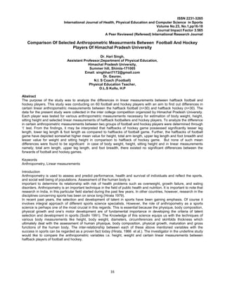 16
ISSN 2231-3265
International Journal of Health, Physical Education and Computer Science in Sports
Volume No.23, No.1,pp16-18
Journal Impact Factor 3.565
A Peer Reviewed (Refereed) International Research Journal
Comparison Of Selected Anthropometric Measurments Between Football And Hockey
Players Of Himachal Pradesh University
Dr. Hari Singh,
Assistant Professor,Department of Physical Education,
Himachal Pradesh University,
Summer hill, Shimla-171005
Email: singhhari7172@gmail.com
Dr. Gaurav,
N.I. S Coach (Football)
Physical Education Teacher,
O.L.S Kullu, H.P
Abstract
The purpose of the study was to analyze the differences in linear measurements between halfback football and
hockey players. This study was conducting on 60 football and hockey players with an aim to find out differences in
certain linear anthropometric measurements between the halfback football (n=30) and halfback hockey (n=30). The
data for the present study were collected in the inter college competition organized by Himachal Pradesh University.
Each player was tested for various anthropometric measurements necessary for estimation of body weight, height,
sitting height and selected linear measurements of halfback footballers and hockey players. To analyze the difference
in certain anthropometric measurements between two groups of football and hockey players were determined through
‘t’ test. From the findings, it may be interpreted that halfbacks of hockey game possessed significantly lesser leg
length, lower leg length & foot length as compared to halfbacks of football game. Further, the halfbacks of football
game have depicted somewhat higher mean value for height, total arm length, upper leg length and foot breadth and
lesser value for weight and sitting height in comparison to halfback of hockey game. But none of such mean
differences were found to be significant in case of body weight, height, sitting height and in linear measurements
namely; total arm length, upper leg length, and foot breadth, there existed no significant differences between the
forwards of football and hockey games.
Keywords
Anthropometry, Linear measurements
Introduction
Anthropometry is used to assess and predict performance, health and survival of individuals and reflect the sports,
and social well being of populations. Assessment of the human body is
important to determine its relationship with risk of health problems such as overweight, growth failure, and eating
disorders. Anthropometry is an important technique in the field of public health and nutrition. It is important to note that
research in India, in this particular field started during the past few years. In other countries, however, research in the
disciplines concerning sports has been on since long (Hirata 1979).
In recent past years, the selection and development of talent in sports have been gaining emphasis. Of course it
involves integral approach of different sports science specialists. However, the role of anthropometry as a sports
science is perhaps one of the most crucial in this regards. This is essential because the physique, body composition,
physical growth and one’s motor development are of fundamental importance in developing the criteria of talent
selection and development in sports (Sodhi 1991). The Knowledge of this science equips us with the techniques of
various body measurements like height, body weight, diameters, circumferences and skinfolds thickness which
ultimately deal with the assessment of human physique, body composition, physical growth, maturation and gross
functions of the human body. The inter-relationship between each of these above mentioned variables with the
success in sports can be regarded as a proven fact today (Hirata, 1966 et al.). The investigator in the underline study
would like to compare the anthropometric variables i.e. height, weight and certain linear measurements between
halfback players of football and hockey.
 