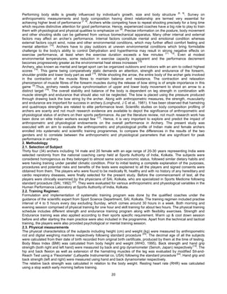 20
Performing body skills is greatly influenced by individual’s growth, size and body structure [5, 6]
. Survey on
anthropometric measurements and body composition having direct relationship are termed very essential for
achieving higher level of performance
[7, 8]
. Archers while competing have to repeat shooting precisely for a long time
which requires distinctive attention for good performance. Hence, experienced coaches have a big role to play to train
them with physiological and physical qualities to emphasize on [9]
. Precise information on the posture, body movement
and other shooting skills can be gathered from various biomechanical apparatus. Many other internal and external
factors may affect an archer’s performance. Internal factors constitute mental and emotional condition whereas
external factors count wind, noise and other environmental conditions, which may further affect comfort feeling and
mental attention [10]
. Archers have to play outdoors at uneven environmental conditions which bring formidable
challenge to the body’s ability to control Dehydration and hyperthermia may result in strong negative effects on
exercise performance, at least when the exercise duration exceeds a few minutes [11, 12]
. Even at modest
environmental temperatures, some reduction in exercise capacity is apparent and the performance decrement
becomes progressively greater as the environmental heat stress increases [13].
Archery, also known as mental and target sport can be organized outdoors and indoors with an aim to collect highest
scores
[14]
. This game being comparatively static demands an attention, strength and endurance of the forearm,
shoulder griddle and lower body part as well [15]
. While shooting the arrow, the entire body of the archer gets involved
in the contraction of the muscle fibres to maintain balance and resistance. The contraction and relaxation
phenomenon of muscle fibres of the forearm muscles during the release of bow string is of ample importance in this
game
[3]
.Thus, archery needs unique synchronisation of upper and lower body movement to shoot an arrow to a
distinct target [16]
. The overall stability and balance of the body is dependent on leg strength in combination with
muscle strength and endurance that should also not be neglected. The bow is placed using the pressure produced
through drawing back the bow string by the archer. Along with anthropometric measures, the strength, muscularity
and endurance are important for success in archery (Longhurst, J C et al., 1981). It has been observed that hamstring
and quadriceps strengths are related to elite performance level. Scientific studies on body composition profiling of
archers are scanty and not much research evidence are available to depict the significance of anthropometric and
physiological status of archers on their sports performance. As per the literature review, not much research work has
been done on elite Indian workers except few [17]
. Hence, it is very important to explore and predict the impact of
anthropometric and physiological endowments on the overall performance in Archery. The present study was
executed with an aim to evaluate the anthropometric and physiological profile of Indian male and female archers
enrolled into systematic and scientific training programmes, to compare the differences in the results of the two
genders and to correlate between the anthropometric and physiological parameters that are significant for peak
performance in archery.
2. Methodology
2.1. Selection of Subject
Thirty four (34) archers including 14 male and 20 female with an age range of 20-30 years representing India were
selected randomly from the national coaching camp held at Sports Authority of India, Kolkata. The subjects were
considered homogenous as they belonged to almost same socio-economic status, followed similar dietary habits and
were having training under parallel climatic condition. Prior to initial testing a complete explanation of the purposes,
procedures and potential risks and benefits of the tests were explained to all the players and signed consents were
obtained from them. The players who were found to be medically fit, healthy and with no history of any hereditary and
cardio respiratory diseases, were finally selected for the present study. Before the commencement of test, all the
players were clinically examined by the physicians of SAI, Kolkata, who are specialized in Sports Medicine following
standard procedure (SAI, 1992)
[22]
. They were evaluated for various anthropometric and physiological variables in the
Human Performance Laboratory at Sports Authority of India, Kolkata.
2.2. Training Regimen:
Formulation and implementation of systematic training program was done by the qualified coaches under the
guidance of the scientific expert from Sport Science Department, SAI, Kolkata. The training regimen included practise
interval of 4 to 5 hours every day excluding Sunday, which comes around 30 hours in a week. Both morning and
evening session comprised of physical training for one hour and skill training for about two hours. The physical training
schedule includes different strength and endurance training program along with flexibility exercises. Strength and
Endurance training was also applied according to their sports specific requirement. Warm up & cool down session
before and after starting the main practice were also included in the programme. Apart from the technical and tactical
training, the players were also provided psychological or mental training session.
2.3. Physical measurements
The physical characteristics of the subjects including height (cm) and weight (kg) were measured by anthropometric
rod and digital weighing machine respectively following standard procedure [23]
. The decimal age of all the subjects
were calculated from their date of birth recorded from original birth certificate, produced by them at the time of testing.
Body Mass Index (BMI) was calculated from body height and weight (WHO, 1995). Back strength and hand grip
strength (both right and left hand) were measured by back and grip dynamometer (Senoh, Japan) respectively [13]
. The
hip and back flexion as well as extension of the hamstring muscles of the leg was evaluated by modified Sit-and-
Reach Test using a ‘Flexometer’ (Lafayette Instrumental co, USA) following the standard procedure [24]
. Hand grip and
back strength (left and right) were measured using hand and back dynamometer respectively.
The relative back strength was calculated in relation to the body weight. Resting heart rate (RHR) was calculated
using a stop watch early morning before training.
 