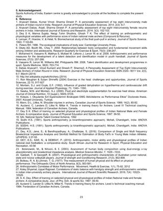 23
5. Acknowledgement:
Sports Authority of India, Eastern centre is greatly acknowledged to provide all the facilities to complete the present
study.
6. Reference
1. Aryavart Dabas, Kumar Vinod, Sharma Dinesh P. A personality assessment of top eight interuniversity male
archers of Indian round in India. Research Journal of Physical Education Sciences. 2014; 2(3): 6-7.
2. Aryavart Dabas, Anjali, Sharma Dinesh P. A personality assessment of top eight interuniversity female recurve
archers in India. International Journal of Science and Research. 2014; 3(3): 102-103.
3. Dey S K, Manna Sujata, Neogi Tuhin Shubhra, Ghosh T K. The effect of training on anthropometric and
physiological variables with performance score of Indian national male archers (Compound & Recurve).
4. Leroyer, P, Hoecke, V, & Helal, N. Biomechanical study of the final push-pull in archery. Journal of Sports Science.
1993; 11:63-69.
5. Peters RH. 1986. The ecological implications of body size: Cambridge University Press.
6. Okely AD, Booth ML, Chey T. 2004. Relationships between body composition and fundamental movement skills
among children and adolescents. Research Quarterly for Exercise & Sport, 75(3): 238-247.
7. Mohamed H, Vaeyens R, Matthys S, Multael M, Lefevre J, Lenoir M, et al. 2009. Anthropometric and performance
measures for the development of a talent detection and identification model in youth handball. Journal of Sports
Sciences, 27(3): 257-266.
8. Vaeyens R, Lenoir M, Williams AM, Philippaerts RM. 2008. Talent identification and development programmes in
sport. Sports Medicine, 38(9): 703-714.
9. Dabas Aryavart1, Vinod Kumar2 and Dinesh P. Sharma3. A Personality Assessment of Top Eight Interuniversity
Male Archers of Indian Round in India. Research Journal of Physical Education Sciences ISSN 2320– 9011 Vol. 2(3),
6-7, March (2014)
10. http://en.wikipedia.org/wiki/Archery (2014)
11. Ron Maughan & Susan Shirreffs (2004) Exercise in the heat: challenges and opportunities, Journal of Sports
Sciences, 22:10, 917-927
12. Montain, S.J. and Coyle, E.F. (1992). Influence of graded dehydration on hyperthermia and cardiovascular drift
during exercise. Journal of Applied Physiology, 73, 1340– 1350.
13. Sawka, M.N. and Montain, S.J. (2000). Fluid and electrolyte supplementation for exercise heat stress. American
Journal of Clinical Nutrition, 72 (suppl.), 564S–572S.
14. Kolayis, I. Okçularda Sırt Egzersizlerinin Bırakıştaki EMG Aktivitelerine ve Performansa Etkisi” Doctorate thesis.
2007; Kocaeli University, Turkiye.
15. Mann, D L, Littke, N. Shoulder injuries in archery. Canadian Journal of Sports Science. 1989; 14(2), 85-92.
16. Aucland, C, Landers D, Litke N, Millar K. Trends in training theory for Archers. Level IV Technical coaching
Manual. 1984; federation of Canadian Archers, Canada.
17. Dey S K. Effect of training on selected physical and physiological profiles of Indian National Male and Female
Archers: A comparative study. Journal of Physical Education and Sports Science; 1997: 39-50.
18. SAI, National Sports Talent Contest Scheme, 1992
19. Sodhi H.S. (1991). Sports anthropometry (a kinanthropometric approach). Mohali, Chandigarh, India: ANOVA
Publications.
20. SODHI, H.S. (1991). Sports anthropometry (a kinanthropometric approach). Mohali, Chandigarh, India: ANOVA
Publications.
21. Dey, K.S.; Jana, S.; & Bandhopadhyay, A.; Chatterjee. S, (2016). Comparison of Single and Multi frequency
Bioelectrical Impedance Analysis and Skinfold Method for Estimation of Body Fat% in Young Male Indian Athletes.
IJFHPEIG. 3:37-55
22. DEY, K.S.; KAR, N.; & DEBRAY, P, (2010). Anthropometric, motor ability and physiological profiles of Indian
national club footballers: a comparative study. South African Journal for Research in Sport, Physical Education and
Recreation. 43-56
23. Bolanowski, M., & Nilsson, B. E. (2001). Assessment of human body composition using dual-energy x-ray
absorptiometry and bioelectrical impedance analysis. Medical Science Monitor, 7, 1029 –1033.
24. Gabbett, T. & Georgieff, B. (2007). Physiological and anthropometric characteristic of Australian junior national,
state and novice volleyball players. Journal of strength and Conditioning Research, 21(3), 902-908.
25. Boileau, R. A. & Lohman, T. G. (1977). The measurement of human physical and its effect on physical
performance. The Orthopedic Clinic of North America, 8(3), 563-581.
26. Anthropometric Correlates of Motor Performance. Movement, Health & Exercise, 1(1), 75-92, 2012
27. Koley Shyamal, Uppal Rajpreet. Correlations of static balance with handgrip strength and anthropometric variables
in indian inter-university archery players. International Journal of Recent Scientific Research. 2016; 7(4): 10523-
10526.
28. S. K. Dey. Effect of training on selected physical and physiological profiles of Indian National male and female
archers: A comparative study. Jour. of Phy. Edn. & sports Sci. 1997: 39-50.
29. Aucland C, Lander D, Littke N, Millar K. Trends in training theory for archers. Level iv technical coaching manual.
1984. Ferderation of Canadian Archers, Canada.
 