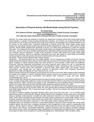 26
ISSN 2231-3265
International Journal of Health, Physical Education and Computer Science in Sports
Volume No.23, No.1,pp26-29
Journal Impact Factor 3.565
A Peer Reviewed (Refereed) International Research Journal
Association of Physical Activity with Mental Health among School Teachers
Mr. Sarbjit Singh,
Ph.D. Research Scholar, Department of Physical Education, Panjab University, Chandigarh
Email: sssaini85@gmail.com
Prof. Dalwinder Singh, Department of Physical Education, Panjab University, Chandigarh
Abstract- The present study was designed to examine the relationship of physical activity with mental health among
school teachers. A sample of three hundred (N=300)school teachers, out of which one hundred and fifty (N=150)
government and one hundred and fifty (N=150) private school teachers of Chandigarh were randomly selected to act
as subjects for the present study. Toexamine relationship of physical activity with mental health among school
teacher, the International Physical Activity Questionnaire (IPAQ) constructed by Craig et al. (2003 revised in 2005)
and RCE, Mental Health Questionnaire developed by Anand, S.P.(1992) were administered to obtain the required
information. The relationship of physical activity with mental health was evaluated by employing Pearson’s correlation
technique. Results of the study revealed significantpositive relationship between physical activity and mental health
sub- variables; personal adjustment, concept of life, perception of others, self-concept and overall mental health
among school teachers. However,no significant relationship was found with regard to mental health sub-variables
namely perception of self among others and record of achievements with physical activity.
Key Words - Physical Activity, Mental Health, School Teachers
Introduction – The physical activity has many health benefits. The U.S. Department of Health and Human Services
(2008) pointed that physical activity reduces various health risks and improves the health status of children, youth, and
adults. Engaging in regular physical activity has many benefits for one’s physical, mental health and wellbeing.
Previously conducted researches demonstrated that being physically active reduces the risk of cardiovascular
disease, diabetes, heart stroke, high blood pressure, high cholesterol, obesity, osteoporosis, falls and fractures, and
some cancers. Physical activity also contributes to promote better sleep, reduce stress and anxiety, improve
concentration, help manage pain, and reduce symptoms of depression (WHO, 2010; Australian Government
Department of Health and Ageing, 2013 and O’Donovan et al., 2010).
Physical activity enhances brain plasticity and the growth and survival of brain cells. Brain imaging studies explicated
that people who engaged in regular moderate-intensity physical activity had increased brain volume in regions
important for memory, learning, concentration and planning when compared to those who were inactive
(Lautenschlageret al., 2012).
Healthy People 2020 reported that physical activity amongst the leading indicators for sound health (USDHHS, 2010).
In turn, physical activity builds resilience to stress and provides long-term effects in preventing future stress episodes
(Nagel and Brown, 2003). Teachers who engage in both competitive and non-competitive forms of physical activity
were found to have lower levels of stress than their higher-stressed counterparts (Austin et al., 2005).
Mental, neurological, and substance use disorders are common in all regions of the world, affecting every community
and age group across all income countries. While 14% of the global burden of disease is attributed to these disorders,
most of the people affected - 75% in many low-income countries - did not have access to the treatment required by
them (WHO, 2014).
The office for National Statistics Psychiatric Morbidity (2001) report found that every year 1 out of 4 British adults
experienceat leastone mental disorder. Although mental disorders were widespread, severe cases were concentrated
among a relatively small proportion of people who often experience more than one mental health problem (Mario,
2005). WHO ( 2001) estimated that approximately 450 million people worldwide had a mental health problem and 1 in
4 families worldwide were likely to have at least one member with a behavioural or mental disorder. In India, mental
health disorders were estimated to contribute to 11.6% of the global burden of disease (WHO, 2011).
Workplace stress can frequently contribute to mental health problems. About two thirds of people with mental health
problems believe that long hours, unrealistic workloads or bad management at work caused or exacerbated their
condition (Mental Health Foundation, 2002).Mc-Auley (1996) pointed the positive correlation between exercise and
self- esteem, self- efficacy, psychological well-being, cognitive functioning, and the negative correlation between
exercise and anxiety, stress, and depression.Many researches have recommended physical activity for mental health
as an adjunct to other forms of treatment in mental illness (Biddle et al., 2000; Burbach, 1997 and Daley, 2002).
 