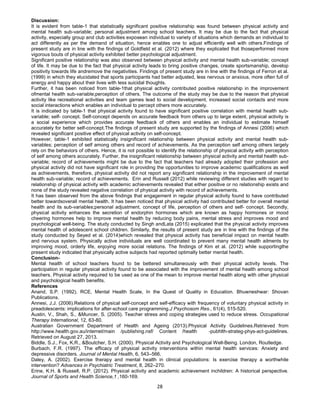 28
Discussion:
It is evident from table-1 that statistically significant positive relationship was found between physical activity and
mental health sub-variable; personal adjustment among school teachers. It may be due to the fact that physical
activity, especially group and club activities exposean individual to variety of situations which demands an individual to
act differently as per the demand of situation, hence enables one to adjust efficiently well with others.Findings of
present study are in line with the findings of Goldfield et al. (2012) where they explicated that thoseperformed more
vigorous bouts of physical activity exhibited better psychological adjustment.
Significant positive relationship was also observed between physical activity and mental health sub-variable; concept
of life. It may be due to the fact that physical activity leads to bring positive changes, create sportsmanship, develop
positivity towards life andremove the negativities. Findings of present study are in line with the findings of Ferron et al.
(1999) in which they elucidated that sports participants had better adjusted, less nervous or anxious, more often full of
energy and happy about their lives with less suicidal thoughts.
Further, it has been noticed from table-1that physical activity contributed positive relationship in the improvement
ofmental health sub-variable;perception of others. The outcome of the study may be due to the reason that physical
activity like recreational activities and team games lead to social development, increased social contacts and more
social interactions which enables an individual to percept others more accurately.
It is indicated by table-1 that physical activity found to have significant positive correlation with mental health sub-
variable; self- concept. Self-concept depends on accurate feedback from others up to large extent, physical activity is
a social experience which provides accurate feedback of others and enables an individual to estimate himself
accurately for better self-concept.The findings of present study are supported by the findings of Annesi (2006) which
revealed significant positive effect of physical activity on self-concept.
However, table-1 exhibited statistically insignificant relationship between physical activity and mental health sub-
variables; perception of self among others and record of achievements. As the perception self among others largely
rely on the behaviors of others. Hence, it is not possible to identify the relationship of physical activity with perception
of self among others accurately. Further, the insignificant relationship between physical activity and mental health sub-
variable; record of achievements might be due to the fact that teachers had already adopted their profession and
physical activity did not have significant role in providing the opportunities to improve academic qualifications as well
as achievements, therefore, physical activity did not report any significant relationship in the improvement of mental
health sub-variable; record of achievements. Erin and Russell (2012) while reviewing different studies with regard to
relationship of physical activity with academic achievements revealed that either positive or no relationship exists and
none of the study revealed negative correlation of physical activity with record of achievements.
It has been observed from the above findings that engagement in regular physical activity found to have contributed
better towardsoverall mental health. It has been noticed that physical activity had contributed better for overall mental
health and its sub-variables;personal adjustment, concept of life, perception of others and self- concept. Secondly,
physical activity enhances the secretion of endorphin hormones which are known as happy hormones or mood
cheering hormones help to improve mental health by reducing body pains, mental stress and improves mood and
psychological well-being. The study conducted by Singh andLata (2015) explicated that the physical activity improves
mental health of adolescent school children. Similarly, the results of present study are in line with the findings of the
study conducted by Seyed et al. (2014)which revealed that physical activity has beneficial impact on mental health
and nervous system. Physically active individuals are well coordinated to prevent many mental health ailments by
improving mood, orderly life, enjoying more social relations. The findings of Kim et al. (2012) while supportingthe
present study indicated that physically active subjects had reported optimally better mental health.
Conclusion-
Mental health of school teachers found to be bettered simultaneously with their physical activity levels. The
participation in regular physical activity found to be associated with the improvement of mental health among school
teachers. Physical activity required to be used as one of the mean to improve mental health along with other physical
and psychological health benefits.
References
Anand, S.P. (1992). RCE, Mental Health Scale, In the Quest of Quality in Education. Bhuwneshwar: Shovan
Publications.
Annesi, J.J. (2006).Relations of physical self-concept and self-efficacy with frequency of voluntary physical activity in
preadolescents: implications for after-school care programming.J Psychosom Res., 61(4), 515-520.
Austin, V., Shah, S., &Muncer, S. (2005). Teacher stress and coping strategies used to reduce stress. Occupational
Therapy International, 12, 63-80.
Australian Government Department of Health and Ageing (2013).Physical Activity Guidelines.Retrieved from
http://www.health.gov.au/internet/main /publishing.nsf/ Content /health -pubhlth-strateg-phys-act-guidelines.
Retrieved on August 27, 2013.
Biddle, S.J., Fox, K.R., &Boutcher, S.H. (2000). Physical Activity and Psychological Well-Being. London, Routledge.
Burbach, F.R. (1997). The efficacy of physical activity interventions within mental health services: Anxiety and
depressive disorders. Journal of Mental Health, 6, 543–566.
Daley, A. (2002). Exercise therapy and mental health in clinical populations: Is exercise therapy a worthwhile
intervention? Advances in Psychiatric Treatment, 8, 262–270.
Erine, K.H. & Russell, R.P. (2012). Physical activity and academic achievement inchildren: A historical perspective.
Journal of Sports and Health Science,1 ,160-169.
 