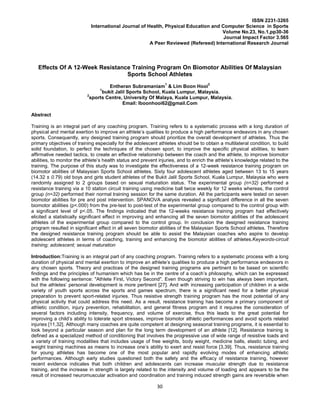 30
ISSN 2231-3265
International Journal of Health, Physical Education and Computer Science in Sports
Volume No.23, No.1,pp30-36
Journal Impact Factor 3.565
A Peer Reviewed (Refereed) International Research Journal
Effects Of A 12-Week Resistance Training Program On Biomotor Abilities Of Malaysian
Sports School Athletes
Entheran Subramaniam
1
& Lim Boon Hooi
2
1
bukit Jalil Sports School, Kuala Lumpur, Malaysia.
2
sports Centre, University Of Malaya, Kuala Lumpur, Malaysia.
Email: lboonhooi62@gmail.Com
Abstract
Training is an integral part of any coaching program. Training refers to a systematic process with a long duration of
physical and mental exertion to improve an athlete’s qualities to produce a high performance endeavors in any chosen
sports. Consequently, any designed training program should prioritize the overall development of athletes. Thus the
primary objectives of training especially for the adolescent athletes should be to obtain a multilateral condition, to build
solid foundation, to perfect the techniques of the chosen sport, to improve the specific physical abilities, to learn
affirmative needed tactics, to create an effective relationship between the coach and the athlete, to improve biomotor
abilities, to monitor the athlete’s health status and prevent injuries, and to enrich the athlete’s knowledge related to the
training. The purpose of this study was to investigate the effectiveness of a 12-week resistance training program on
biomotor abilities of Malaysian Sports School athletes. Sixty four adolescent athletes aged between 13 to 15 years
(14.32 ± 0.79) old boys and girls student athletes of the Bukit Jalil Sports School, Kuala Lumpur, Malaysia who were
randomly assigned to 2 groups based on sexual maturation status. The experimental group (n=32) performed a
resistance training via a 10 station circuit training using medicine ball twice weekly for 12 weeks whereas, the control
group (n=32) performed their normal training session for the same duration. All the participants were tested on seven
biomotor abilities for pre and post intervention. SPANOVA analysis revealed a significant difference in all the seven
biomotor abilities (p<.000) from the pre-test to post-test of the experimental group compared to the control group with
a significant level of p<.05. The findings indicated that the 12-weeks resistance training program had effectively
elicited a statistically significant effect in improving and enhancing all the seven biomotor abilities of the adolescent
athletes of the experimental group compared to the control group. In conclusion the designed resistance training
program resulted in significant effect in all seven biomotor abilities of the Malaysian Sports School athletes. Therefore
the designed resistance training program should be able to assist the Malaysian coaches who aspire to develop
adolescent athletes in terms of coaching, training and enhancing the biomotor abilities of athletes.Keywords-circuit
training; adolescent; sexual maturation
Introduction:Training is an integral part of any coaching program. Training refers to a systematic process with a long
duration of physical and mental exertion to improve an athlete’s qualities to produce a high performance endeavors in
any chosen sports. Theory and practices of the designed training programs are pertinent to be based on scientific
findings and the principles of humanism which has be in the centre of a coach’s philosophy, which can be expressed
with the following sentence: "Athlete First, Victory Second". Even though striving to win has always been important,
but the athletes’ personal development is more pertinent [27]. And with increasing participation of children in a wide
variety of youth sports across the sports and games spectrum, there is a significant need for a better physical
preparation to prevent sport-related injuries. Thus resistive strength training program has the most potential of any
physical activity that could address this need. As a result, resistance training has become a primary component of
athletic condition, injury prevention, rehabilitation, and general fitness program and it requires the consideration of
several factors including intensity, frequency, and volume of exercise, thus this leads to the great potential for
improving a child’s ability to tolerate sport stresses, improve biomotor athletic performances and avoid sports related
injuries [11,32]. Although many coaches are quite competent at designing seasonal training programs, it is essential to
look beyond a particular season and plan for the long term development of an athlete [12]. Resistance training is
defined as a specialized method of conditioning that involves the progressive use of wide range of resistive loads and
a variety of training modalities that includes usage of free weights, body weight, medicine balls, elastic tubing, and
weight training machines as means to increase one’s ability to exert and resist force [3,39]. Thus, resistance training
for young athletes has become one of the most popular and rapidly evolving modes of enhancing athletic
performances. Although early studies questioned both the safety and the efficacy of resistance training, however
recent evidence indicates that both children and adolescents can increase muscular strength due to resistance
training, and the increase in strength is largely related to the intensity and volume of loading and appears to be the
result of increased neuromuscular activation and coordination and training induced strength gains are reversible when
 