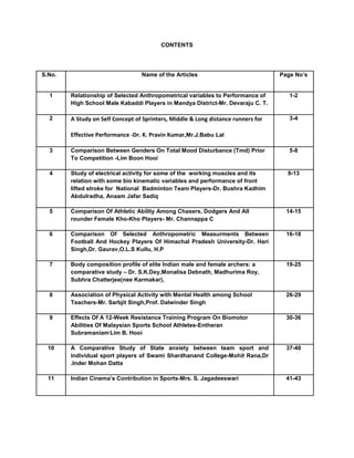 CONTENTS
S.No. Name of the Articles Page No’s
1 Relationship of Selected Anthropometrical variables to Performance of
High School Male Kabaddi Players in Mandya District-Mr. Devaraju C. T.
1-2
2 A Study on Self Concept of Sprinters, Middle & Long distance runners for
Effective Performance -Dr. K. Pravin Kumar,Mr.J.Babu Lal
3-4
3 Comparison Between Genders On Total Mood Disturbance (Tmd) Prior
To Competition -Lim Boon Hooi
5-8
4 Study of electrical activity for some of the working muscles and its
relation with some bio kinematic variables and performance of front
lifted stroke for National Badminton Team Players-Dr. Bushra Kadhim
Abdulradha, Anaam Jafar Sadiq
9-13
5 Comparison Of Athletic Ability Among Chasers, Dodgers And All
rounder Female Kho-Kho Players- Mr. Channappa C
14-15
6 Comparison Of Selected Anthropometric Measurments Between
Football And Hockey Players Of Himachal Pradesh University-Dr. Hari
Singh,Dr. Gaurav,O.L.S Kullu, H.P
16-18
7 Body composition profile of elite Indian male and female archers: a
comparative study – Dr. S.K.Dey,Monalisa Debnath, Madhurima Roy,
Subhra Chatterjee(nee Karmakar),
19-25
8 Association of Physical Activity with Mental Health among School
Teachers-Mr. Sarbjit Singh,Prof. Dalwinder Singh
26-29
9 Effects Of A 12-Week Resistance Training Program On Biomotor
Abilities Of Malaysian Sports School Athletes-Entheran
Subramaniam
,
Lim B. Hooi
30-36
10 A Comparative Study of State anxiety between team sport and
individual sport players of Swami Shardhanand College-Mohit Rana,Dr
.Inder Mohan Datta
37-40
11 Indian Cinema’s Contribution in Sports-Mrs. S. Jagadeeswari 41-43
 