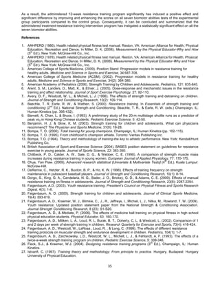35
As a result, the administered 12-week resistance training program significantly has induced a positive effect and
significant difference by improving and enhancing the scores on all seven biomotor abilities tests of the experimental
group participants compared to the control group. Consequently, it can be concluded and summarized that the
administered treatment-resistance training intervention program has instigated a statistically significant effect on all the
seven biomotor abilities.
References
1. AAHPERD (1980). Health related physical fitness test manual. Reston, VA: American Alliance for Health, Physical
Education, Recreation and Dance. In Miller, D. K. (2006). Measurement by the Physical Educator-Why and How
(5th
Ed.). New York: McGraw-Hill Co., Inc.
2. AAHPERD (1976). Health related physical fitness test manual. Reston, VA: American Alliance for Health, Physical
Education, Recreation and Dance. In Miller, D. K. (2006). Measurement by the Physical Educator-Why and How
(5th
Ed.). New York: McGraw-Hill Co., Inc.
3. American College of Sports Medicine. (2009). Position Stand: Progression models in resistance training for
healthy adults. Medicine and Science in Sports and Exercise, 34:687-708.
4. American College of Sports Medicine (ACSM). (2002). Progression models in resistance training for healthy
adults. Medicine and Science in Sports and Exercise, 34(2): 364-380.
5. American Academy of Pediatrics (2008). Strength Training by Children and Adolescents. Pediatrics, 121: 835-840.
6. Arent, S. M., Landers, D., Matt, K., & Etnier, J. (2005). Dose-response and mechanistic issues in the resistance
training and affect relationship. Journal of Sport Exercise Psychology, 27: 92-110.
7. Avery, D. F., Westcott, W. L., & Micheli, L. J. (1996). The effects of strength training and detraining on children.
Journal of Strength and Conditioning Research, 10(2): 109-114.
8. Baechle, T. R, Earle, R. W., & Wathen, S. (2000). Resistance training. In Essentials of strength training and
conditioning (2nd
Ed.). National Strength and Conditioning. Beachle, T. R., & Earle, R. W. (eds.) Champaign, IL;
Human Kinetics (pp. 395-432).
9. Barnett, A, Chan, L, & Bruce, I. (1993). A preliminary study of the 20-m multistage shuttle runs as a predictor of
peak vo2 in Hong Kong Chinese students. Pediatric Exercise Science, 5: 42-50.
10. Benjamin, H. J. & Glow, K. M. (2003). Strength training for children and adolescents. What can physicians
recommend? The Physician and Sports Medicine, 31(9): 19-28.
11. Bompa, T. O. (2000). Total training for young champions. Champaign, IL: Human Kinetics (pp. 102-115).
12. Bompa, T. O. (1995). From childhood to champion athlete. Toronto: Veritas Publishing Inc.
13. Bompa, T.O. (1994). Theory and methodology of training-the key to athletic performance. New York: Kendall/Hunt
Publishing Co.
14. British Association of Sport and Exercise Science (2004). BASES position statement on guidelines for resistance
exercise in young people. Journal of Sports Science, 22: 383-390.
15. Chilibeck, P. D., Calder, A. W., Sale, D. G., & Webber, C. E. (1998). A comparison of strength muscle mass
increases during resistance training in young women. European Journal of Applied Physiology, 77: 170-175.
16. Chua, Yan Piaw. (2009). Advanced research statistical (Univariate & Multivariate Tests] (4th
Ed.). Kuala Lumpur:
McGraw-Hill.
17. DeRenne, C., Hetzler, R. K., Buxton, B. P., & Ho, K. W. (1996). Effects of training frequency on strength
maintenance in pubescent baseball players. Journal of Strength and Conditioning Research, 10(1): 8-14.
18. Dorgo, S., King, G. A., Candelaria, N. G., Bader, J. O., Brickey, G. D., & Adams, C. E. (2009). Effects of manual
resistance training on fitness in adolescents. Journal of Strength and Conditioning Research, 23(8): 2287-2294.
19. Faigenbaum, A.D. (2003). Youth resistance training. President’s Council on Physical Fitness and Sports Research
Digest, 4(3): 1-8.
20. Faigenbaum, A. D. (2000). Strength training for children and adolescents. Journal of Clinical Sports Medicine,
19(4): 593-619.
21. Faigenbaum, A. D., Kraemer, W. J., Blimkie, C., J., R., Jeffreys, I., Micheli, L. J., Nitka, M., Rowland, T. W. (2009).
Youth resistance: Updated position statement paper from the National Strength & Conditioning Association.
Journal Strength Conditioning Research, 8 (23): S1-S20.
22. Faigenbaum, A. D., & Mediate, P. (2006). The effects of medicine ball training on physical fitness in high school
physical education students. Physical Educator, 63: 160-170.
23. Faigenbaum, A. D., Miliken, L. A., Loud, R. L, Burak, B. T., Doherty, C, L, & Westcott, L. (2002). Comparison of 1
and 2 days per week of strength training in children. Research Quarterly for Exercise and Sports, 73(4): 416-424.
24. Faigenbaum, A. D., Westcott, W., LaRosa , Loud, R. , & Long, C. (1999). The effects of different resistance
training protocols on muscular strength and endurance development in children. Pediatrics, 104(1): 1-7.
25. Faigenbaum, A. D., Zaichkowsky, L.D., Westcott, W. L., Michell, L. J., & Fehlandt, A. F. (1993). The effects of a
twice-a-week strength training program on children. Pediatric Exercise Science, 5: 339-346.
26. Fleck, S.J., & Kraemer, W.J. (2004). Designing resistance training programs (3
rd
Ed.). Champaign, IL: Human
Kinetics.
27. Istvanfi, C. (1997). Training theory and methodology: From principle to practice. Hungary, Budapest: Hungary
University of Physical Education.
 