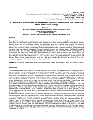 37
ISSN 2231-3265
International Journal of Health, Physical Education and Computer Science in Sports
Volume No.23, No.1,pp-37-40
Journal Impact Factor 3.565
A Peer Reviewed (Refereed) International Research Journal
A Comparative Study of State anxiety between team sport and individual sport players of
Swami Shardhanand College
Mohit Rana,
Assistant Professor, Swami Shardhanand College, University of Delhi
Email: immohitrana@gmail.com
Dr .Inder Mohan Datta
Associate Professor, Swami Shardhanand College, University of Delhi
Abstract
Dealing with competitive state anxiety is a main task for coaches because players and sport teams could not perform
when they are under stress. The researcher in the present study aimed towards comparing the Cognitive anxiety,
somatic anxiety and self confidence between the male team game and individual game players. The statistical
population used in this study contained team sports (Baseball, softball and Cricket) and individual sports (swimming,
athletics and boxing) in Swami Shardhanand College at University of Delhi. Samples were male players who had
competed in the intercollegiate competition. The total number of subjects was 120 male players (50 Team Sports & 50
Individual Sports). The age of the subjects ranged between 17-21 years, state Competitive Anxiety Inventory (CSAI-2)
for individual and team game players were administered to the subjects within 20 minutes prior to the start of the
competition, each questionnaire took approximately 5 minutes to complete. The collected data was analyzed by
computing descriptive statistics followed by one way analysis of variance, a significant difference for the cognitive and
somatic anxiety as the values are found to be 5.872 and 4.982 respectively, which are significant at 0.05 level,
whereas no significant difference is found for the self confidence.
Key words: competitive state anxiety, Somatic anxiety, cognitive anxiety, self confidence, team and individual sports.
Introduction
Competitive anxiety is one of the most thoroughly examined topics in sport psychology literature. This is mainly due to
the perceived detrimental effects anxiety has on performance, creating the negative view most individuals hold of this
concept. Anxiety is defined as feelings of nervousness and tension caused by the environment or surrounding
expectation that is related to ‘arousal’. These demands are usually stressful, indicating to the athletes a perception of
imbalance between the demand given and their abilities to fulfill the demand (Gould, 2002).Dealing with competitive
state anxiety is a main task for coaches because players and sport teams could not perform when they are under
stress. Players could not perform at their best like they usually could because of anxiety. Consequently, their
performance is affected during the competition and they seldom achieve victory (Patsiaouras, A. 2008).
State anxiety is generally regarded as an unpleasant emotional reaction related to stressful situations, in which the
arousal component is one inherent element (Woodman 2001). An important distinction between arousal and anxiety is
that anxiety involves interpretation of the situation as threatening, whereas arousal is unrelated to any such
interpretations ((Hammermeister, 2001). Moreover, anxiety has been suggested as a better predictor of the
performance outcome than arousal when the tasks are of a more complex nature and contain a higher cognitive load
(Arent, 2002).
Multidimensional theory were developed by Martens and colleagues (1990a).The multidimensional theory proposed
that anxiety three subscales cognitive anxiety, somatic anxiety and self-confidence. Cognitive anxiety is defined as
“the mental component of anxiety and is caused by negative expectations about success or by negative self-
evaluation” (Martens et al., 1990a, p. 5). Second element of anxiety is somatic anxiety, that defined by Martens et al.
(1990a), “refers to the physiological and affective elements of the anxiety experience that develop directly from
autonomic arousal” (p. 5). Martens et al. (1990b) have suggested that somatic anxiety should affect performance in a
curvilinear fashion, with both lower and higher levels of somatic anxiety being detrimental to performance. “It is likely
to reach its peak at the onset of competition and dissipate once the contest begins” (p. 124). Therefore, somatic
anxiety, due to its time course, is thought to have less of an influence on performance than does cognitive anxiety
(Martens et al., 1990b).
 