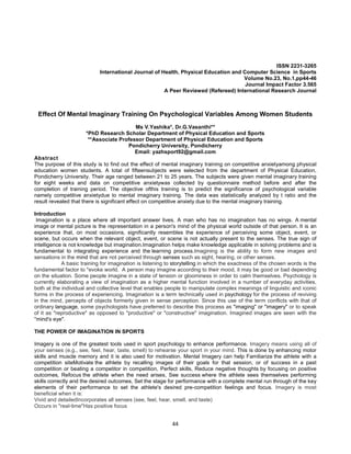 44
ISSN 2231-3265
International Journal of Health, Physical Education and Computer Science in Sports
Volume No.23, No.1,pp44-46
Journal Impact Factor 3.565
A Peer Reviewed (Refereed) International Research Journal
Effect Of Mental Imaginary Training On Psychological Variables Among Women Students
Ms V.Yashika*, Dr.G.Vasanthi**
*PhD Research Scholar Department of Physical Education and Sports
**Associate Professor Department of Physical Education and Sports
Pondicherry University, Pondicherry
Email: yazhsport92@gmail.com
Abstract
The purpose of this study is to find out the effect of mental imaginary training on competitive anxietyamong physical
education women students. A total of fifteensubjects were selected from the department of Physical Education,
Pondicherry University. Their age ranged between 21 to 25 years. The subjects were given mental imaginary training
for eight weeks and data on competitive anxietywas collected by questionnaire method before and after the
completion of training period. The objective ofthis training is to predict the significance of psychological variable
namely competitive anxietydue to mental imaginary training. The data was statistically analyzed by t ratio and the
result revealed that there is significant effect on competitive anxiety due to the mental imaginary training.
Introduction
Imagination is a place where all important answer lives. A man who has no imagination has no wings. A mental
image or mental picture is the representation in a person's mind of the physical world outside of that person. It is an
experience that, on most occasions, significantly resembles the experience of perceiving some object, event, or
scene, but occurs when the relevant object, event, or scene is not actually present to the senses. The true sign of
intelligence is not knowledge but imagination.Imagination helps make knowledge applicable in solving problems and is
fundamental to integrating experience and the learning process.Imagining is the ability to form new images and
sensations in the mind that are not perceived through senses such as sight, hearing, or other senses.
A basic training for imagination is listening to storytelling in which the exactness of the chosen words is the
fundamental factor to "evoke world. A person may imagine according to their mood, it may be good or bad depending
on the situation. Some people imagine in a state of tension or gloominess in order to calm themselves. Psychology is
currently elaborating a view of imagination as a higher mental function involved in a number of everyday activities,
both at the individual and collective level that enables people to manipulate complex meanings of linguistic and iconic
forms in the process of experiencing. Imagination is a term technically used in psychology for the process of reviving
in the mind, percepts of objects formerly given in sense perception. Since this use of the term conflicts with that of
ordinary language, some psychologists have preferred to describe this process as "imaging" or "imagery" or to speak
of it as "reproductive" as opposed to "productive" or "constructive" imagination. Imagined images are seen with the
"mind's eye".
THE POWER OF IMAGINATION IN SPORTS
Imagery is one of the greatest tools used in sport psychology to enhance performance. Imagery means using all of
your senses (e.g., see, feel, hear, taste, smell) to rehearse your sport in your mind. This is done by enhancing motor
skills and muscle memory and it is also used for motivation. Mental Imagery can help Familiarize the athlete with a
competition siteMotivate the athlete by recalling images of their goals for that session, or of success in a past
competition or beating a competitor in competition, Perfect skills, Reduce negative thoughts by focusing on positive
outcomes, Refocus the athlete when the need arises, See success where the athlete sees themselves performing
skills correctly and the desired outcomes, Set the stage for performance with a complete mental run through of the key
elements of their performance to set the athlete's desired pre-competition feelings and focus. Imagery is most
beneficial when it is:
Vivid and detailedIncorporates all senses (see, feel, hear, smell, and taste)
Occurs in "real-time"Has positive focus
 