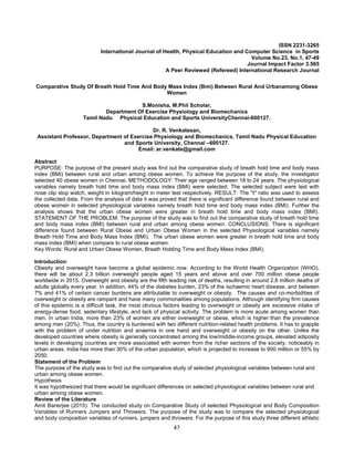 47
ISSN 2231-3265
International Journal of Health, Physical Education and Computer Science in Sports
Volume No.23, No.1, 47-49
Journal Impact Factor 3.565
A Peer Reviewed (Refereed) International Research Journal
Comparative Study Of Breath Hold Time And Body Mass Index (Bmi) Between Rural And Urbanamong Obese
Women
S.Monisha, M.Phil Scholar,
Department Of Exercise Physiology and Biomechanics
Tamil Nadu Physical Education and Sports UniversityChennai-600127.
Dr. R. Venkatesan,
Assistant Professor, Department of Exercise Physiology and Biomechanics, Tamil Nadu Physical Education
and Sports University, Chennai –600127.
Email: ar.venkate@gmail.com
Abstract
PURPOSE: The purpose of the present study was find out the comparative study of breath hold time and body mass
index (BMI) between rural and urban among obese women. To achieve the purpose of the study, the investigator
selected 40 obese women in Chennai. METHODOLOGY: Their age ranged between 18 to 24 years. The physiological
variables namely breath hold time and body mass index (BMI) were selected. The selected subject were test with
nose clip stop watch, weight in kilogram/height in meter test respectively. RESULT: The ''t'' ratio was used to assess
the collected data. From the analysis of data it was proved that there is significant difference found between rural and
obese women in selected physiological variables namely breath hold time and body mass index (BMI). Further the
analysis shows that the urban obese women were greater in breath hold time and body mass index (BMI).
STATEMENT OF THE PROBLEM: The purpose of the study was to find out the comparative study of breath hold time
and body mass index (BMI) between rural and urban among obese women. CONCLUSIONS: There is significant
difference found between Rural Obese and Urban Obese Women in the selected Physiological variables namely
Breath Hold Time and Body Mass Index (BMI). The urban obese women were greater in breath hold time and body
mass index (BMI) when compare to rural obese women.
Key Words: Rural and Urban Obese Women, Breath Holding Time and Body Mass Index (BMI).
Introduction:
Obesity and overweight have become a global epidemic now. According to the World Health Organization (WHO),
there will be about 2.3 billion overweight people aged 15 years and above and over 700 million obese people
worldwide in 2015. Overweight and obesity are the fifth leading risk of deaths, resulting in around 2.8 million deaths of
adults globally every year. In addition, 44% of the diabetes burden, 23% of the ischaemic heart disease, and between
7% and 41% of certain cancer burdens are attributable to overweight or obesity. The causes and co-morbidities of
overweight or obesity are rampant and have many commonalities among populations. Although identifying firm causes
of this epidemic is a difficult task, the most obvious factors leading to overweight or obesity are excessive intake of
energy-dense food, sedentary lifestyle, and lack of physical activity. The problem is more acute among women than
men. In urban India, more than 23% of women are either overweight or obese, which is higher than the prevalence
among men (20%). Thus, the country is burdened with two different nutrition-related health problems. It has to grapple
with the problem of under nutrition and anaemia in one hand and overweight or obesity on the other. Unlike the
developed countries where obesity is generally concentrated among the low/middle-income groups, elevated adiposity
levels in developing countries are more associated with women from the richer sections of the society, noticeably in
urban areas. India has more than 30% of the urban population, which is projected to increase to 900 million or 55% by
2050.
Statement of the Problem
The purpose of the study was to find out the comparative study of selected physiological variables between rural and
urban among obese women.
Hypothesis
It was hypothesized that there would be significant differences on selected physiological variables between rural and
urban among obese women.
Review of the Literature
Amit Banerjee (2015). The conducted study on Comparative Study of selected Physiological and Body Composition
Variables of Runners Jumpers and Throwers. The purpose of the study was to compare the selected physiological
and body composition variables of runners, jumpers and throwers. For the purpose of this study three different athletic
 