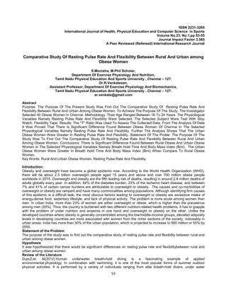 53
ISSN 2231-3265
International Journal of Health, Physical Education and Computer Science in Sports
Volume No.23, No.1,pp 53-55
Journal Impact Factor 3.565
A Peer Reviewed (Refereed) International Research Journal
Comparative Study Of Resting Pulse Rate And Flexibility Between Rural And Urban among
Obese Women
S.Monisha, M.Phil Scholar,
Department Of Exercise Physiology And Nutrition,
Tamil Nadu Physical Education And Sports University , Chennai – 127.
Dr.R.Venkatesan,
Assistant Professor, Department Of Exercise Physiology And Biomechanics,
Tamil Nadu Physical Education And Sports University , Chennai – 127.
ar.venkate@gmail.com
Abstract
Purpose: The Purpose Of The Present Study Was Find Out The Comparative Study Of Resting Pulse Rate And
Flexibility Between Rural And Urban Among Obese Women. To Achieve The Purpose Of The Study, The Investigator
Selected 40 Obese Women In Chennai. Methodology: Their Age Ranged Between 18 To 24 Years. The Physiological
Variables Namely Resting Pulse Rate And Flexibility Were Selected. The Selected Subject Were Test With Stop
Watch, Flexibility Tape. Results: The ''T'' Ratio Was Used To Assess The Collected Data. From The Analysis Of Data
It Was Proved That There Is Significant Difference Found Between Obese Women Of Chennai In The Selected
Physiological Variables Namely Resting Pulse Rate And Flexibility. Further The Analysis Shows That The Urban
Obese Women Were Greater In Resting Pulse Rate And Flexibility. Statement Of The Proble: The Purpose Of The
Study Was To Find Out The Comparative Study Of Resting Pulse Rate And Flexibility Between Rural And Urban
Among Obese Women. Conclusions: There Is Significant Difference Found Between Rural Obese And Urban Obese
Women In The Selected Physiological Variables Namely Breath Hold Time And Body Mass Index (Bmi). The Urban
Obese Women Were Greater In Breath Hold Time And Body Mass Index (Bmi) When Compare To Rural Obese
Women.
Key Words: Rural And Urban Obese Women, Resting Pulse Rate And Flexibility.
Introduction:
Obesity and overweight have become a global epidemic now. According to the World Health Organization (WHO),
there will be about 2.3 billion overweight people aged 15 years and above and over 700 million obese people
worldwide in 2015. Overweight and obesity are the fifth leading risk of deaths, resulting in around 2.8 million deaths of
adults globally every year. In addition, 44% of the diabetes burden, 23% of the ischemic heart disease, and between
7% and 41% of certain cancer burdens are attributable to overweight or obesity. The causes and co-morbidities of
overweight or obesity are rampant and have many commonalities among populations. Although identifying firm causes
of this epidemic is a difficult task, the most obvious factors leading to overweight or obesity are excessive intake of
energy-dense food, sedentary lifestyle, and lack of physical activity. The problem is more acute among women than
men. In urban India, more than 23% of women are either overweight or obese, which is higher than the prevalence
among men (20%). Thus, the country is burdened with two different nutrition-related health problems. It has to grapple
with the problem of under nutrition and anaemia in one hand and overweight or obesity on the other. Unlike the
developed countries where obesity is generally concentrated among the low/middle-income groups, elevated adiposity
levels in developing countries are more associated with women from the richer sections of the society, noticeably in
urban areas. India has more than 30% of the urban population, which is projected to increase to 900 million or 55% by
2050.
Statement of the Problem
The purpose of the study was to find out the comparative study of resting pulse rate and flexibility between rural and
urban among obese women.
Hypothesis
It was hypothesized that there would be significant differences on resting pulse rate and flexibilitybetween rural and
urban among obese women.
Review of the Literature
DujicZ,et. Al(2012) Human underwater breath-hold diving is a fascinating example of applied
environmental physiology. In combination with swimming, it is one of the most popular forms of summer outdoor
physical activities. It is performed by a variety of individuals ranging from elite breath-hold divers, under water
 