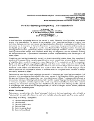56
ISSN 2231-3265
International Journal of Health, Physical Education and Computer Science in Sports
Volume No.23, No.1,pp56-57
Journal Impact Factor 3.565
A Peer Reviewed (Refereed) International Research Journal
Trends And Technology In Weightlifting – A Theoretical Review
Dr. Bharat Z. Patel
Associate Professor In Physical Education
K. K. Arts And Commerce College, Dhandhuka
Ahmedabad. (Gujarat)
Email:- bharatpatel02@Yahoo.In
Introduction:-
In today’s world the technological advanced has reached its zenith. Without the help of technology sports cannot
prosper in its systematization. The success of any competition in the present day world go’s to the use of new
technology. It plays a prominent role in sports and physical educations. Strength is considered as one of the fitness
components and its importance is the bane of contention in present day. New programmes and schedules are
developed to gain strength. Strength has been the bane of contention from the past generations. New schedules
and programmes have been systematically utilized to develop the most sought after fitness variables i.e. strength. The
best way to evaluate the strength is the competition. Power lifting and Weightlifting came into prominence in testing
the strength of individuals. To gain maximum performance sportsman have been training under watchful eyes of the
fitness experts.
At past time, man has been displaying his strength from time immemorial by throwing stones, lifting heavy logs of
wood, etc. With passage of time, events like weightlifting throw events evolved. Going further on this line, in the event
of weightlifting players have to lift a weight by the means of games like (1) Two hands snatch and (2) Two hands clean
& jerk, which fall in the group of body weight. It is a game in which there are two events. In each of the event three lifts
are given for these lifters. The best lift from these three lifts taken as the final score. Player total score is final score of
Two hands snatch and final score of Two hands clean & Jerk are added. If the total score of both the player is equal
then the player with less body weight is declared as the winner. Result in such games shows evaluation of strength
and capacity of muscles of players.
Technology has been of great help in the training and judgment in Weightlifting and most of the sporting events. The
importance of the technology can be greatly felt in the present scenario for the Weightlifting. Athletes are attracted to
this game and it believed that it may over take many other strength sports in future. To prepare an athlete for such a
sports precise technique and training has to be imparted. It is at this phase of the preparation that technology comes
in training and competition cannot be dispensed rather it holds sway and can make difference. Hence there are some
of the ways and means where technology can make the difference. So, the use of the IT in training as well in judgment
is clearly brought out in the study and how the prospect of its use help in educating the coaches, trainers, judges and
in the evaluation of Weightlifting event.
What is Technology:-
Technology is a term with origins in the Greek “technologia”,--“techne”. In short most popular word refers to English is
“technique”. We can easily define the word as a skill or the method to achieve the specific task. Thus we can say that.
Technology Used During a Competition:-
(1) Electronic Weighing Machine
(2) Electronic Lamp
(3) Electronic Judging Lamp
(4) Electronic Clock
(5) Electronic Attempt Board
(6) Electronic Result Board
 
