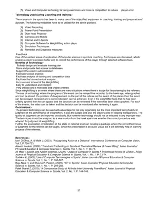 57
(7) Video and Computer technology is being used more and more is competition to reduce player error.
Technology Used During Coaching and Training:-
The scenario in the sports has been to make use of the objectified equipment in coaching, training and preparation of
a player. The following modalities have to be utilized for the above purpose.
(1) Video Recording
(2) Power Point Presentation
(3) Over head Projector
(4) Cameras and Mobile
(5) Internet and E-Sports
(6) Computer Software for Weightlifting action plays
(7) Simulation Techniques
(8) Remedial and Diagnosis measures
Feed back
One of the earliest areas of application of Computer science in sports is coaching. Techniques are discussed, which
enable a coach to prepare better and to control the performance of the player through selected software tools.
Benefits of Technology:-
To help design and evaluate training plan
Store and provide fast access to databases
Support the coach’s administration
Facilitate tactical analysis
Facilitate analysis of training and competition data
Facilitate the biomechanical analysis
Improvement in level of the Weightlifting
Easy to understand and interpret
Very precise and it motivates and creates interest
Since weightlifting is an event where there are many situations where there is scope for favouriseing by the referees.
The use of technology where the progress of the event can be relayed live recorded by the hawk eye, video graphed
and can be stored. If a problem of disagreement on the part of the referee on the award of the places then the event
can be replayed, reviewed and a correct decision can be achieved. Even if the weightlifter feels that he has been
unfairly ignored then he can appeal and the decision can be reviewed if the event has been video graphed. For each
of the events, the video can be taken and the decision can be monitored after reviewing it again.
Conclusions:-
The present technology can be used with advantage for not only organizing but the most important being helpful in
judgment of the performance of weightlifters. It aids the judges and also the players alike in keeping transparency. The
quality of judgment can be improved drastically. But however technology should not be misused in any improper way.
The technique should be analyzed in a slow motion from the hawk eye know whether the correct procedure was
adopted for judgment of weightlifting.
Further the association or federation at the state or national level can develop a package where the correct technique
of judgment for the referee can be taught. Since the presentation is an audio visual aid it will definitely help in learning
process of the referees.
References:-
Mori G Efros, A. & Malik J. (2003), “Recognizing Action at a Distance” International Conference on Computer Vision,
Vol.2, P.726-733.
Azeem Kaukab, (2009),” Trend and Technology in Sports–A Theoretical Review of Power lifting”, Asian Journal of
Physical Education & Computer Science in Sports, Vol. 1, No. 1. P. 69-71.
Ali Meer Tauseef, and Azeem Seemab, (2009), “Usage of Computer in Sports A Theoretical Review of Cricket”, Asian
Journal of Physical Education & Computer Science in Sports, Vol. 1, No. 1. P. 72-74.
Sudakar K, (2009),“Use of Computer Technologies in Sports’, Asian Journal of Physical Education & Computer
Science in Sports, Vol. 1, No. 1. P. 166-167.
Raja Nipa H, and Bhavna P. Parekh, (2009), “ICT in Sports”, Asian Journal of Physical Education & Computer
Science in Sports, Vol. 1, No. 1. P. 291-292.
Patel Bharat Z, (2010), “A Comparative Study of All India Inter University Powelifters”, Asian Journal of Physical
Education & Computer Science in Sports, Vol. 2, No. 1. P. 144-148.
 