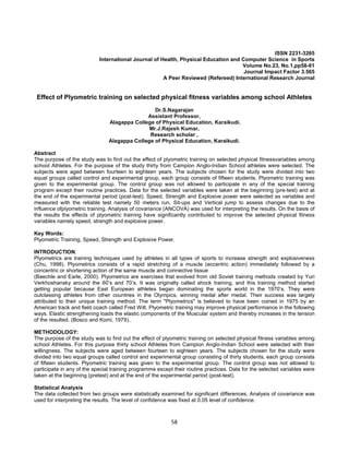 58
ISSN 2231-3265
International Journal of Health, Physical Education and Computer Science in Sports
Volume No.23, No.1,pp58-61
Journal Impact Factor 3.565
A Peer Reviewed (Refereed) International Research Journal
Effect of Plyometric training on selected physical fitness variables among school Athletes
Dr.S.Nagarajan
Assistant Professor,
Alagappa College of Physical Education, Karaikudi.
Mr.J.Rajesh Kumar,
Research scholar ,
Alagappa College of Physical Education, Karaikudi.
Abstract
The purpose of the study was to find out the effect of plyometric training on selected physical fitnessvariables among
school Athletes. For the purpose of the study thirty from Campion Anglo-Indian School athletes were selected. The
subjects were aged between fourteen to eighteen years. The subjects chosen for the study were divided into two
equal groups called control and experimental group, each group consists of fifteen students. Plyometric training was
given to the experimental group. The control group was not allowed to participate in any of the special training
program except their routine practices. Data for the selected variables were taken at the beginning (pre-test) and at
the end of the experimental period (post-test). Speed, Strength and Explosive power were selected as variables and
measured with the reliable test namely 50 meters run, Sit-ups and Vertical jump to assess changes due to the
influence ofplyometric training. Analysis of covariance (ANCOVA) was used for interpreting the results. On the basis of
the results the effects of plyometric training have significantly contributed to improve the selected physical fitness
variables namely speed, strength and explosive power.
Key Words:
Plyometric Training, Speed, Strength and Explosive Power.
INTRODUCTION:
Plyometrics are training techniques used by athletes in all types of sports to increase strength and explosiveness
(Chu, 1998). Plyometrics consists of a rapid stretching of a muscle (eccentric action) immediately followed by a
concentric or shortening action of the same muscle and connective tissue
(Baechle and Earle, 2000). Plyometrics are exercises that evolved from old Soviet training methods created by Yuri
Verkhoshansky around the 60’s and 70’s. It was originally called shock training, and this training method started
getting popular because East European athletes began dominating the sports world in the 1970’s. They were
outclassing athletes from other countries in the Olympics, winning medal after medal. Their success was largely
attributed to their unique training method. The term "Plyometrics" is believed to have been coined in 1975 by an
American track and field coach called Fred Wilt. Plyometric training may improve physical performance in the following
ways. Elastic strengthening loads the elastic components of the Muscular system and thereby increases in the tension
of the resulted. (Bosco and Komi, 1979)..
METHODOLOGY:
The purpose of the study was to find out the effect of plyometric training on selected physical fitness variables among
school Athletes. For this purpose thirty school Athletes from Campion Anglo-Indian School were selected with their
willingness. The subjects were aged between fourteen to eighteen years. The subjects chosen for the study were
divided into two equal groups called control and experimental group consisting of thirty students, each group consists
of fifteen students. Plyometric training was given to the experimental group. The control group was not allowed to
participate in any of the special training programme except their routine practices. Data for the selected variables were
taken at the beginning (pretest) and at the end of the experimental period (post-test).
Statistical Analysis
The data collected from two groups were statistically examined for significant differences. Analysis of covariance was
used for interpreting the results. The level of confidence was fixed at 0.05 level of confidence.
 