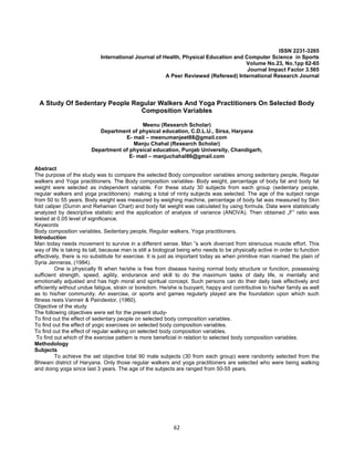 62
ISSN 2231-3265
International Journal of Health, Physical Education and Computer Science in Sports
Volume No.23, No.1pp 62-65
Journal Impact Factor 3.565
A Peer Reviewed (Refereed) International Research Journal
A Study Of Sedentary People Regular Walkers And Yoga Practitioners On Selected Body
Composition Variables
Meenu (Research Scholar)
Department of physical education, C.D.L.U., Sirsa, Haryana
E- mail – meenumanjeet88@gmail.com
Manju Chahal (Research Scholar)
Department of physical education, Punjab University, Chandigarh,
E- mail – manjuchahal86@gmail.com
Abstract
The purpose of the study was to compare the selected Body composition variables among sedentary people, Regular
walkers and Yoga practitioners. The Body composition variables- Body weight, percentage of body fat and body fat
weight were selected as independent variable. For these study 30 subjects from each group (sedentary people,
regular walkers and yoga practitioners) making a total of ninty subjects was selected. The age of the subject range
from 50 to 55 years. Body weight was measured by weighing machine, percentage of body fat was measured by Skin
fold caliper (Durnin and Rehaman Chart) and body fat weight was calculated by using formula. Data were statistically
analyzed by descriptive statistic and the application of analysis of variance (ANOVA). Then obtained „F‟ ratio was
tested at 0.05 level of significance.
Keywords
Body composition variables, Sedentary people, Regular walkers, Yoga practitioners.
Introduction
Man today needs movement to survive in a different sense. Man ‟s work diverced from strenuous muscle effort. This
way of life is taking its tall, because man is still a biological being who needs to be physically active in order to function
effectively, there is no substitute for exercise. It is just as important today as when primitive man roamed the plain of
Syria Jenneras, (1984).
One is physically fit when he/she is free from disease having normal body structure or function, possessing
sufficient strength, speed, agility, endurance and skill to do the maximum tasks of daily life, is mentally and
emotionally adjusted and has high moral and spiritual concept. Such persons can do their daily task effectively and
efficiently without undue fatigue, strain or boredom. He/she is buoyant, happy and contributive to his/her family as well
as to his/her community. An exercise, or sports and games regularly played are the foundation upon which such
fitness rests Vanneir & Paindextor, (1960).
Objective of the study
The following objectives were set for the present study-
To find out the effect of sedentary people on selected body composition variables.
To find out the effect of yogic exercises on selected body composition variables.
To find out the effect of regular walking on selected body composition variables.
To find out which of the exercise pattern is more beneficial in relation to selected body composition variables.
Methodology
Subjects
To achieve the set objective total 90 male subjects (30 from each group) were randomly selected from the
Bhiwani district of Haryana. Only those regular walkers and yoga practitioners are selected who were being walking
and doing yoga since last 3 years. The age of the subjects are ranged from 50-55 years.
 