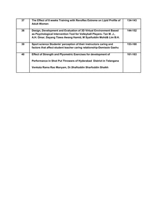 37 The Effect of 8 weeks Training with Revoflex Extreme on Lipid Profile of
Adult Women
134-143
38 Design, Development and Evaluation of 3D Virtual Environment Based
as Psychological Intervention Tool for Volleyball Players- Tan M. J.,
A.H. Omar, Dayang Tiawa Awang Hamid, M Syaifuddin Mohd& Lim B.H.
144-152
39 Sport science Students' perception of their instructors caring and
factors that affect student teacher caring relationship-Demissie Gashu
153-160
40 Effect of Strength and Plyometric Exercises for development of
Performance in Shot Put Throwers of Hyderabad District in Telangana
Venkata Rama Rao Manyam, Dr.Shafioddin Sharfoddin Shaikh
161-163
 