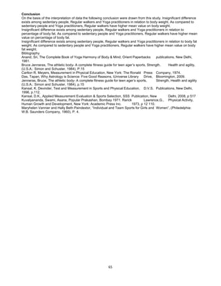 65
Conclusion
On the basis of the interpretation of data the following conclusion were drawn from this study. Insignificant difference
exists among sedentary people, Regular walkers and Yoga practitioners in relation to body weight. As compared to
sedentary people and Yoga practitioners, Regular walkers have higher mean value on body weight.
Insignificant difference exists among sedentary people, Regular walkers and Yoga practitioners in relation to
percentage of body fat. As compared to sedentary people and Yoga practitioners, Regular walkers have higher mean
value on percentage of body fat.
Insignificant difference exists among sedentary people, Regular walkers and Yoga practitioners in relation to body fat
weight. As compared to sedentary people and Yoga practitioners, Regular walkers have higher mean value on body
fat weight.
Biblography
Anand, Sri, The Complete Book of Yoga Harmony of Body & Mind, Orient Paperbacks publications, New Delhi,
1981.
Bruce Jenneras, The athletic body- A complete fitness guide for teen ager’s sports, Strength, Health and agility,
(U.S.A.: Simon and Schuster, 1984), P.15
Carlton R. Meyers, Measurement in Physical Education, New York: The Ronald Press Company, 1974.
Das, Tapan, Why Astrology is Science: Five Good Reasons, iUniverse Library Drive, Bloomington, 2009.
Jenneras, Bruce, The athletic body- A complete fitness guide for teen ager’s sports, Strength, Health and agility
(U.S.A.: Simon and Schuster, 1984), p.15
Kansal, K. Devinder, Test and Measurement in Sports and Physical Education, D.V.S. Publications, New Delhi,
1996, p.112.
Kansal, D.K., Applied Measurement Evaluation & Sports Selection, SSS Publication, New Delhi, 2008, p 517
Kuvalyananda, Swami, Asana, Popular Prakashan, Bombay 1971. Rarick Lawrence,G., Physical Activity,
Human Growth and Development, New York: Academic Press Inc. 1973, p 12 110.
Maryhelen Vannier and Hally Beth Paindextor, “Individual and Team Sports for Girls and Women”, (Philadelphia:
W.B. Saunders Company, 1960), P. 4.
 