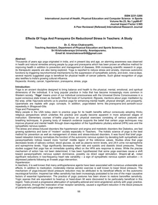 66
ISSN 2231-3265
International Journal of Health, Physical Education and Computer Science in Sports
Volume No.23, No.1,pp66-67
Journal Impact Factor 3.565
A Peer Reviewed (Refereed) International Research Journal
Effects Of Yoga And Pranayama On Reductionof Stress In Teachers: A Study
Dr. C. Kiran Chakravarthi,
Teaching Assistant, Department of Physical Education and Sports Sciences,
Sri Krishnadevaraya University, Anantapuramu.
Email Id: kiranchakravarthi9@gmail.com
Abstract:
Thousands of years ago yoga originated in India, and in present day and age, an alarming awareness was observed
in health and natural remedies among people by yoga and pranayama which has been proven an effective method for
improving health in addition to prevention and management of diseases. With increasing scientific research in yoga,
its therapeutic aspects are also being explored. Yoga is reported to reduce stress and anxiety, improves autonomic
functions by triggering neurohormonal mechanisms by the suppression of sympathetic activity, and even, now-a-days,
several reports suggested yoga is beneficial for physical health of cancer patients. Such global recognition of yoga
also testifies to India's growing cultural influence.
Keywords: Anxiety, cancer, hypertension, pranayama, stress, yoga
Introduction:
Yoga is an ancient discipline designed to bring balance and health to the physical, mental, emotional, and spiritual
dimensions of the individual. It is long popular practice in India that has become increasingly more common in
Western society. “Yoga” means union of our individual consciousness with the Universal Divine Consciousness in a
super-conscious state known as Samadhi. The first book of humankind, Rigveda, mentions about yogic meditation by
the wise, while Yajurveda exhorts us to practice yoga for enhancing mental health, physical strength, and prosperity.
Upanishads are replete with yogic concepts. In addition, yoga-related terms like pranayama and samadhi occur
repeatedly in Bhagavad-Gita.
Yoga and Pranayama:
Many people in the USA today claim to practice yoga for its health benefits without consciously adopting Hindu
religious perspectives which underlies the practice and usually become apparent in more advanced stages of
instruction. Elementary courses of hatha yoga focus on physical exercises consisting of various postures and
breathing techniques. A growing body of research evidence supports the belief that certain yoga techniques may
improve physical and mental health through down-regulation of the hypothalamo pituitary adrenal (HPA) axis and the
sympathetic nervous system.
The stress and stress-induced disorders like hypertension and angina and metobolic disorders like Diabetics, are fast
growing epidemics and bane of “modern” society especially in Teachers. The holistic science of yoga is the best
method for prevention as well as management of stress and stress-induced disorders. It was found that brief yoga-
based relaxation training normalizes the function of the autonomic nervous system by deviating both sympathetic and
parasympathetic indices toward more “normal” middle region of the reference values. Studies show that yoga
decreases levels of salivary cortisol, blood glucose, as well as plasma rennin levels, and 24-h urine nor-epinephrine
and epinephrine levels. Yoga significantly decreases heart rate and systolic and diastolic blood pressures. These
studies suggest that yoga has an immediate quieting effect on the HPA axis response to stress. While the precise
mechanism of action has not been determined, it has been hypothesized that some yoga exercises cause a shift
toward parasympathetic nervous system dominance, possibly via direct vagal stimulation. Shapiro et al., noted
significant reductions in low-frequency heart rate variability – a sign of sympathetic nervous system activation – in
depressed patients following an 8-week yoga intervention.
Hypertension:
In teachers, it is well known that many antihypertensive agents have been associated with numerous undesirable side
effects. In addition to medication, moderately intense aerobic exercise is well known to lower blood pressure. The
mechanism of yoga-induced blood pressure reduction may be attributed to its beneficial effects on the autonomic
neurological function. Impaired bar reflex sensitivity has been increasingly postulated to be one of the major causative
factors of essential hypertension. The practice of yogic postures has been shown to restore baroreflex sensitivity.
Yogic asanas that are equivalent to head-up or head-down tilt were discovered to be particularly beneficial in this
regard. Tests proved a progressive attenuation of sympathy-adrenal and renin-angiotensin activity with yogic practice.
Yogic practice, through the restoration of bar receptor sensitivity, caused a significant reduction in the blood pressure
of patients who participated in yoga exercise.
 
