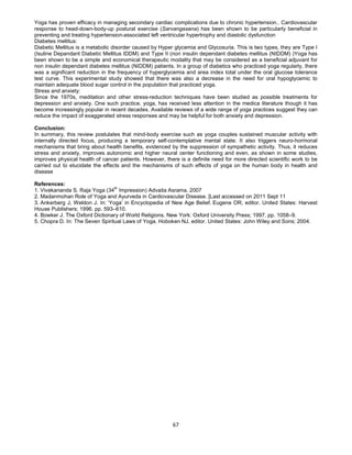67
Yoga has proven efficacy in managing secondary cardiac complications due to chronic hypertension.. Cardiovascular
response to head-down-body-up postural exercise (Sarvangasana) has been shown to be particularly beneficial in
preventing and treating hypertension-associated left ventricular hypertrophy and diastolic dysfunction
Diabetes mellitus:
Diabetic Mellitus is a metabolic disorder caused by Hyper glycemia and Glycosuria. This is two types, they are Type I
(Isuline Depandant Diabetic Mellitus IDDM) and Type II (non insulin dependant diabetes mellitus (NIDDM) )Yoga has
been shown to be a simple and economical therapeutic modality that may be considered as a beneficial adjuvant for
non insulin dependant diabetes mellitus (NIDDM) patients. In a group of diabetics who practiced yoga regularly, there
was a significant reduction in the frequency of hyperglycemia and area index total under the oral glucose tolerance
test curve. This experimental study showed that there was also a decrease in the need for oral hypoglycemic to
maintain adequate blood sugar control in the population that practiced yoga.
Stress and anxiety:
Since the 1970s, meditation and other stress-reduction techniques have been studied as possible treatments for
depression and anxiety. One such practice, yoga, has received less attention in the medica literature though it has
become increasingly popular in recent decades. Available reviews of a wide range of yoga practices suggest they can
reduce the impact of exaggerated stress responses and may be helpful for both anxiety and depression.
Conclusion:
In summary, this review postulates that mind-body exercise such as yoga couples sustained muscular activity with
internally directed focus, producing a temporary self-contemplative mental state. It also triggers neuro-hormonal
mechanisms that bring about health benefits, evidenced by the suppression of sympathetic activity. Thus, it reduces
stress and anxiety, improves autonomic and higher neural center functioning and even, as shown in some studies,
improves physical health of cancer patients. However, there is a definite need for more directed scientific work to be
carried out to elucidate the effects and the mechanisms of such effects of yoga on the human body in health and
disease
References:
1. Vivekananda S. Raja Yoga (34th
Impression) Advaita Asrama. 2007
2. Madanmohan Role of Yoga and Ayurveda in Cardiovascular Disease. [Last accessed on 2011 Sept 11
3. Ankerberg J, Weldon J. In: ‘Yoga’ in Encyclopedia of New Age Belief. Eugene OR, editor. United States: Harvest
House Publishers; 1996. pp. 593–610.
4. Bowker J. The Oxford Dictionary of World Religions. New York: Oxford University Press; 1997. pp. 1058–9.
5. Chopra D. In: The Seven Spiritual Laws of Yoga. Hoboken NJ, editor. United States: John Wiley and Sons; 2004.
 