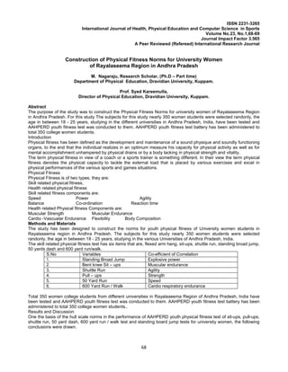 68
ISSN 2231-3265
International Journal of Health, Physical Education and Computer Science in Sports
Volume No.23, No.1,68-69
Journal Impact Factor 3.565
A Peer Reviewed (Refereed) International Research Journal
Construction of Physical Fitness Norms for University Women
of Rayalaseema Region in Andhra Pradesh
M. Nagaraju, Research Scholar, (Ph.D – Part time)
Department of Physical Education, Dravidian University, Kuppam.
Prof. Syed Kareemulla,
Director of Physical Education, Dravidian University, Kuppam.
Abstract
The purpose of the study was to construct the Physical Fitness Norms for university women of Rayalaseema Region
in Andhra Pradesh. For this study The subjects for this study nearly 350 women students were selected randonly, the
age in between 18 - 25 years, studying in the different universities in Andhra Pradesh, India, have been tested and
AAHPERD youth fitness test was conducted to them. AAHPERD youth fitness test battery has been administered to
total 350 college women students.
Introduction
Physical fitness has been defined as the development and maintenance of a sound physique and soundly functioning
organs, to the end that the individual realizes in an optimum measure his capacity for physical activity as well as for
mental accomplishment unhampered by physical drains or by a body lacking in physical strength and vitality.
The term physical fitness in view of a coach or a sports trainer is something different. In their view the term physical
fitness denotes the physical capacity to tackle the external load that is placed by various exercises and excel in
physical performances of the various sports and games situations.
Physical Fitness
Physical Fitness is of two types, they are:
Skill related physical fitness,
Health related physical fitness
Skill related fitness components are:
Speed Power Agility
Balance Co-ordination Reaction time
Health related Physical fitness Components are:
Muscular Strength Muscular Endurance
Cardio -Vascualar Endurance Flexibility Body Composition
Methods and Materials
The study has been designed to construct the norms for youth physical fitness of University women students in
Rayalaseema region in Andhra Pradesh. The subjects for this study nearly 350 women students were selected
randonly, the age in between 18 - 25 years, studying in the various Universities of Andhra Pradesh, India.
The skill related physical fitness test has six items that are, flexed arm hang, sit-ups, shuttle run, standing broad jump,
50 yards dash and 600 yard run/walk.
S.No Variables Co-efficient of Correlation
1. Standing Broad Jump Explosive power
2. Bent knee Sit – ups Muscular endurance
3. Shuttle Run Agility
4. Pull – ups Strength
5. 50 Yard Run Speed
6. 600 Yard Run / Walk Cardio respiratory endurance
Total 350 women college students from different universities in Rayalaseema Region of Andhra Pradesh, India have
been tested and AAHPERD youth fitness test was conducted to them. AAHPERD youth fitness test battery has been
administered to total 350 college women students..
Results and Discussion
One the basis of the hull scale norms in the performance of AAHPERD youth physical fitness test of sit-ups, pull-ups,
shuttle run, 50 yard dash, 600 yard run / walk test and standing board jump tests for university women, the following
conclusions were drawn.
 