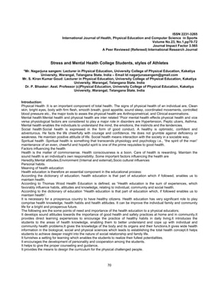 70
ISSN 2231-3265
International Journal of Health, Physical Education and Computer Science in Sports
Volume No.23, No.1,pp70-72
Journal Impact Factor 3.565
A Peer Reviewed (Refereed) International Research Journal
Stress and Mental Health College Students, styles of Athletes
*Mr. Nagarjuna sangem: Lecturer in Physical Education, University College of Physical Education, Kakatiya
University, Warangal, Telangana State. India – Email Id:nagarjunasangem@gmail.com
Mr. S. Kiran Kumar Goud: Lecturer in Physical Education, University College of Physical Education, Kakatiya
University, Warangal, Telangana State. India
Dr. P. Bhasker: Asst. Professor (c)Physical Education, University College of Physical Education, Kakatiya
University, Warangal, Telangana State. India
Introduction:
Physical Health :It is an important component of total health. The signs of physical health of an individual are, Clean
skin, bright eyes, body with firm flesh, smooth breath, good appetite, sound sleep, coordinated movements, controlled
blood pressure etc., the major tools to asses the physical health are Anthropometrical, and Clinical examinations.
Mental health:Mental health and physical health are inter related “Poor mental health effects physical health and vice
versa physiological factors are considered to play a major role in disorders are Hypertension, Peptic ulcers, Asthma.
Mental health enables the individuals to understand the mind, the emotions, the instincts and the tendencies.
Social health:Social health is expressed in the form of good conduct. A healthy is optimistic, confident and
adventurous. He facts the life cheerfully with courage and confidence. He does not grumble against deficiency or
weakness. He maintain positive attitude of life. Social health means interaction with the society in a sociable way.
Spiritual health :Spiritual health is something that transcends physiology and psychology i.e., “the spirit of the man”
maintenance of an even, cheerful and hopeful spirit is one of the prime requisites to good health.
Factors influencing the health
Health is the matter of commonsense. Health consciousness is a boon. Care of health is rewarding. Maintain the
sound health is an individual’s own responsibility. Some important factors influencing the health are
Heredity,Mental attitudes,Environment (Internal and external),Socio cultural influences
Personal habits.
Meaning of health education
Health education is therefore an essential component in the educational process:
According the dictionary of education, health education is that part of education which if followed, enables us to
maintain health.
According to Thomas Wood Health Education is defined, as “Health education is the sum of experiences, which
favorably influence habits, attitudes and knowledge, relating to individual, community and social health.
According to the dictionary of education “Health education is that part of education which, if followed enables us to
maintain health”.
It is necessary for a prosperous country to have healthy citizens. Health education has very significant role to play
comprise health knowledge, health habits and health attitudes. It can be improve the individual family and community
life for a bright and prosperous future.
The following are the some points of need and importance of the health education to a physical educators;
It develops sound attitudes towards the importance of good health and safety practices at home and in community.It
provides direct learning experiences to encourage the practice of healthy habits in daily living.It introduces the
students to the areas of health knowledge, enabling them to better understand and cope up with individual and
community health problems.It gives the knowledge of the body and its organs and their functions.It gives wide health
information in the biological, social and physical sciences which leads to establishing the total health concept.It helps
students to achieve deeper insight into the nature of social relationship and family life.
It furnishes a setting for learning which enables the students to realize their fullest potentialities.
It encourages the development of personality and cooperation among the students.
It helps to give the proper counseling and guidance.
It provides the means to design the curriculum for the physical challenged people.
 